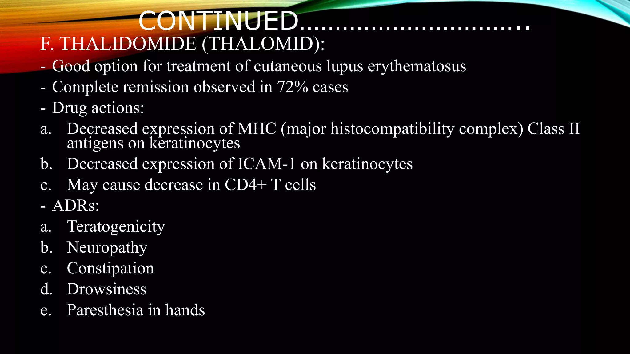 CONTINUED…………………………..
F. THALIDOMIDE (THALOMID):
- Good option for treatment of cutaneous lupus erythematosus
- Complete remission observed in 72% cases
- Drug actions:
a. Decreased expression of MHC (major histocompatibility complex) Class II
antigens on keratinocytes
b. Decreased expression of ICAM-1 on keratinocytes
c. May cause decrease in CD4+ T cells
- ADRs:
a. Teratogenicity
b. Neuropathy
c. Constipation
d. Drowsiness
e. Paresthesia in hands
 