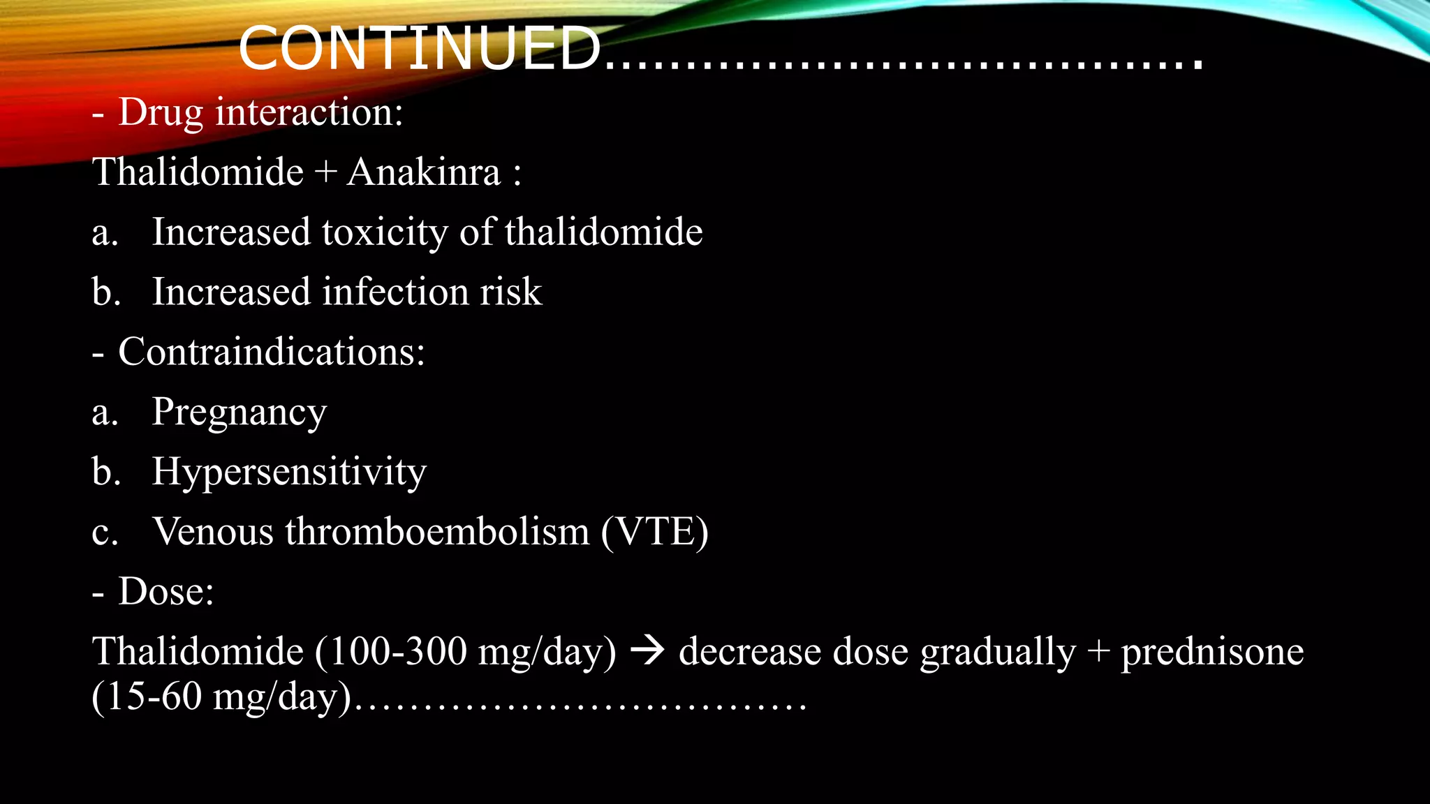 CONTINUED……………………………….
- Drug interaction:
Thalidomide + Anakinra :
a. Increased toxicity of thalidomide
b. Increased infection risk
- Contraindications:
a. Pregnancy
b. Hypersensitivity
c. Venous thromboembolism (VTE)
- Dose:
Thalidomide (100-300 mg/day)  decrease dose gradually + prednisone
(15-60 mg/day)……………………………
 