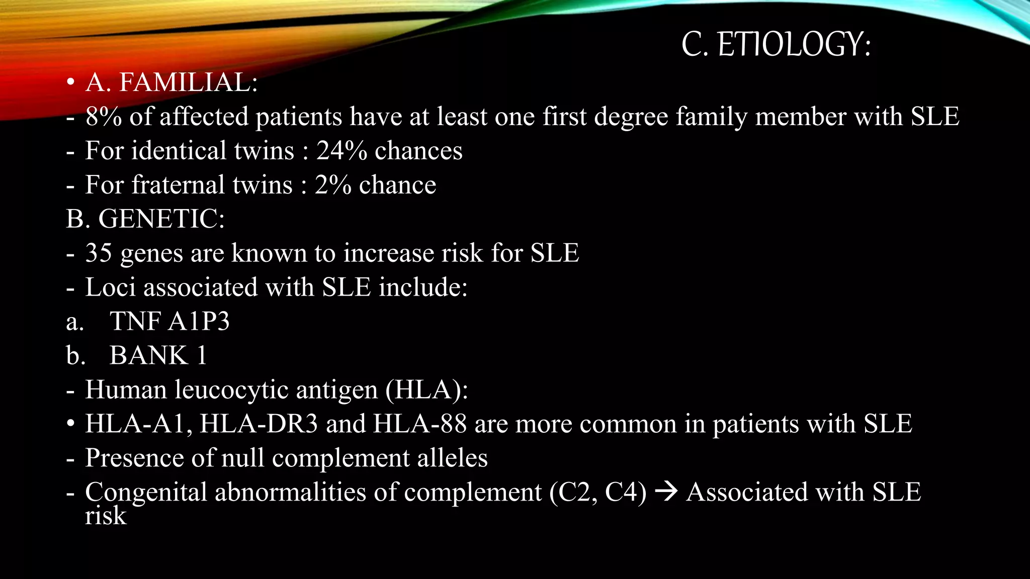 C. ETIOLOGY:
• A. FAMILIAL:
- 8% of affected patients have at least one first degree family member with SLE
- For identical twins : 24% chances
- For fraternal twins : 2% chance
B. GENETIC:
- 35 genes are known to increase risk for SLE
- Loci associated with SLE include:
a. TNF A1P3
b. BANK 1
- Human leucocytic antigen (HLA):
• HLA-A1, HLA-DR3 and HLA-88 are more common in patients with SLE
- Presence of null complement alleles
- Congenital abnormalities of complement (C2, C4)  Associated with SLE
risk
 