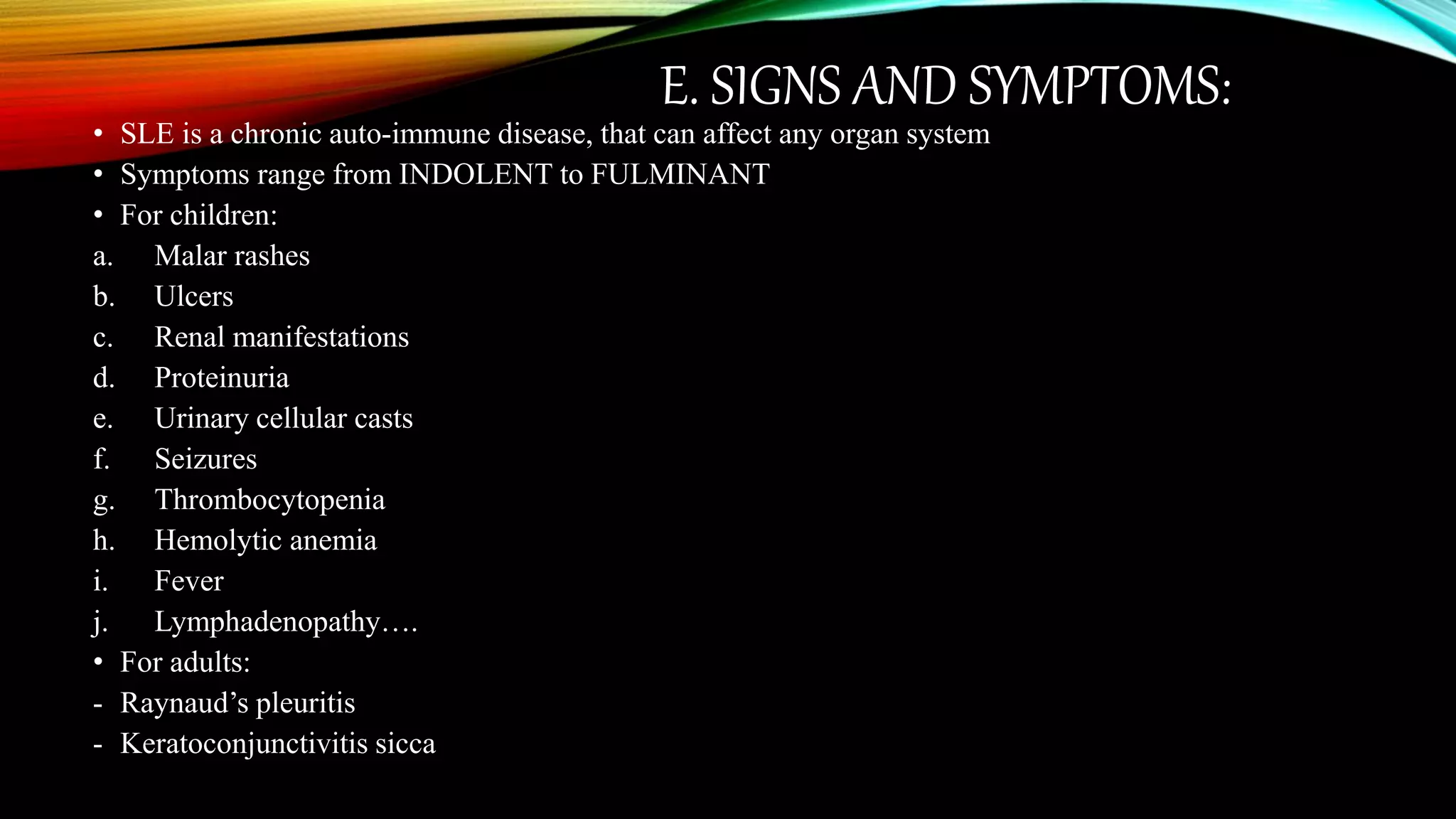 E. SIGNS AND SYMPTOMS:
• SLE is a chronic auto-immune disease, that can affect any organ system
• Symptoms range from INDOLENT to FULMINANT
• For children:
a. Malar rashes
b. Ulcers
c. Renal manifestations
d. Proteinuria
e. Urinary cellular casts
f. Seizures
g. Thrombocytopenia
h. Hemolytic anemia
i. Fever
j. Lymphadenopathy….
• For adults:
- Raynaud’s pleuritis
- Keratoconjunctivitis sicca
 