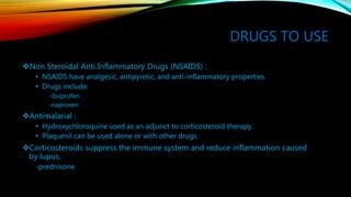 DRUGS TO USE
Non Steroidal Anti Inflammatory Drugs (NSAIDS) :
• NSAIDS have analgesic, antipyretic, and anti-inflammatory properties.
• Drugs include:
-ibuprofen
-naproxen
Antimalarial :
• Hydroxychloroquine used as an adjunct to corticosteroid therapy.
• Plaquenil can be used alone or with other drugs.
Corticosteroids suppress the immune system and reduce inflammation caused
by lupus.
-prednisone
 