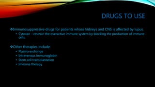 DRUGS TO USE
Immunosuppressive drugs for patients whose kidneys and CNS is affected by lupus.
• Cytoxan – restrain the overactive immune system by blocking the production of immune
cells.
Other therapies include:
• Plasma exchange
• Intravenous immunoglobin
• Stem cell transplantation
• Immune therapy
 