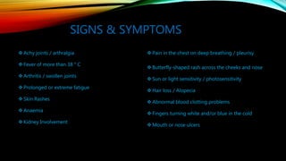 SIGNS & SYMPTOMS
 Achy joints / arthralgia
 Fever of more than 38 ° C
 Arthritis / swollen joints
 Prolonged or extreme fatigue
 Skin Rashes
 Anaemia
 Kidney Involvement
 Pain in the chest on deep breathing / pleurisy
 Butterfly-shaped rash across the cheeks and nose
 Sun or light sensitivity / photosensitivity
 Hair loss / Alopecia
 Abnormal blood clotting problems
 Fingers turning white and/or blue in the cold
 Mouth or nose ulcers
 