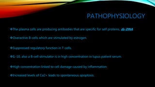 PATHOPHYSIOLOGY
The plasma cells are producing antibodies that are specific for self proteins, ds-DNA
Overactive B-cells which are stimulated by estrogen.
Suppressed regulatory function in T-cells.
IL-10, also a B-cell stimulator is in high concentration in lupus patient serum.
High concentration linked to cell damage caused by inflammation
Increased levels of Ca2+ leads to spontaneous apoptosis.
 