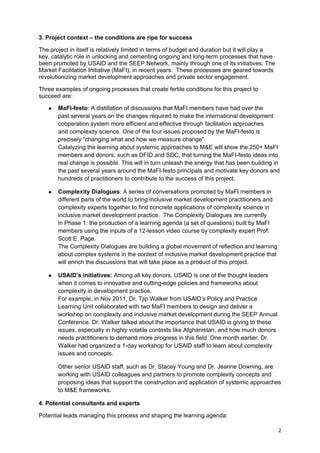 3. Project context – the conditions are ripe for success

The project in itself is relatively limited in terms of budget and duration but it will play a
key, catalytic role in unlocking and cementing ongoing and long-term processes that have
been promoted by USAID and the SEEP Network, mainly through one of its initiatives: The
Market Facilitation Initiative (MaFI), in recent years. These processes are geared towards
revolutionizing market development approaches and private sector engagement.

Three examples of ongoing processes that create fertile conditions for this project to
succeed are:

   ●   MaFI-festo: A distillation of discussions that MaFI members have had over the
       past several years on the changes required to make the international development
       cooperation system more efficient and effective through facilitation approaches
       and complexity science. One of the four issues proposed by the MaFI-festo is
       precisely “changing what and how we measure change”.
       Catalyzing the learning about systemic approaches to M&E will show the 250+ MaFI
       members and donors, such as DFID and SDC, that turning the MaFI-festo ideas into
       real change is possible. This will in turn unleash the energy that has been building in
       the past several years around the MaFI-festo principals and motivate key donors and
       hundreds of practitioners to contribute to the success of this project.

   ●   Complexity Dialogues: A series of conversations promoted by MaFI members in
       different parts of the world to bring inclusive market development practitioners and
       complexity experts together to find concrete applications of complexity science in
       inclusive market development practice. The Complexity Dialogues are currently
       in Phase 1: the production of a learning agenda (a set of questions) built by MaFI
       members using the inputs of a 12-lesson video course by complexity expert Prof.
       Scott E. Page.
       The Complexity Dialogues are building a global movement of reflection and learning
       about complex systems in the context of inclusive market development practice that
       will enrich the discussions that will take place as a product of this project.

   ●   USAID’s initiatives: Among all key donors, USAID is one of the thought leaders
       when it comes to innovative and cutting-edge policies and frameworks about
       complexity in development practice.
       For example, in Nov 2011, Dr. Tjip Walker from USAID’s Policy and Practice
       Learning Unit collaborated with two MaFI members to design and deliver a
       workshop on complexity and inclusive market development during the SEEP Annual
       Conference. Dr. Walker talked about the importance that USAID is giving to these
       issues, especially in highly volatile contexts like Afghanistan, and how much donors
       needs practitioners to demand more progress in this field. One month earlier, Dr.
       Walker had organized a 1-day workshop for USAID staff to learn about complexity
       issues and concepts.

       Other senior USAID staff, such as Dr. Stacey Young and Dr. Jeanne Downing, are
       working with USAID colleagues and partners to promote complexity concepts and
       proposing ideas that support the construction and application of systemic approaches
       to M&E frameworks.

4. Potential consultants and experts

Potential leads managing this process and shaping the learning agenda:

                                                                                                 2
 