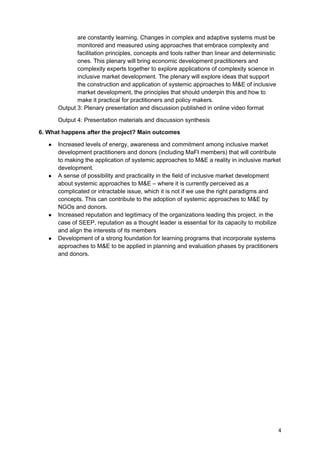 are constantly learning. Changes in complex and adaptive systems must be
              monitored and measured using approaches that embrace complexity and
              facilitation principles, concepts and tools rather than linear and deterministic
              ones. This plenary will bring economic development practitioners and
              complexity experts together to explore applications of complexity science in
              inclusive market development. The plenary will explore ideas that support
              the construction and application of systemic approaches to M&E of inclusive
              market development, the principles that should underpin this and how to
              make it practical for practitioners and policy makers.
       Output 3: Plenary presentation and discussion published in online video format

       Output 4: Presentation materials and discussion synthesis

6. What happens after the project? Main outcomes

   ●   Increased levels of energy, awareness and commitment among inclusive market
       development practitioners and donors (including MaFI members) that will contribute
       to making the application of systemic approaches to M&E a reality in inclusive market
       development.
   ●   A sense of possibility and practicality in the field of inclusive market development
       about systemic approaches to M&E – where it is currently perceived as a
       complicated or intractable issue, which it is not if we use the right paradigms and
       concepts. This can contribute to the adoption of systemic approaches to M&E by
       NGOs and donors.
   ●   Increased reputation and legitimacy of the organizations leading this project. in the
       case of SEEP, reputation as a thought leader is essential for its capacity to mobilize
       and align the interests of its members
   ●   Development of a strong foundation for learning programs that incorporate systems
       approaches to M&E to be applied in planning and evaluation phases by practitioners
       and donors.




                                                                                                 4
 