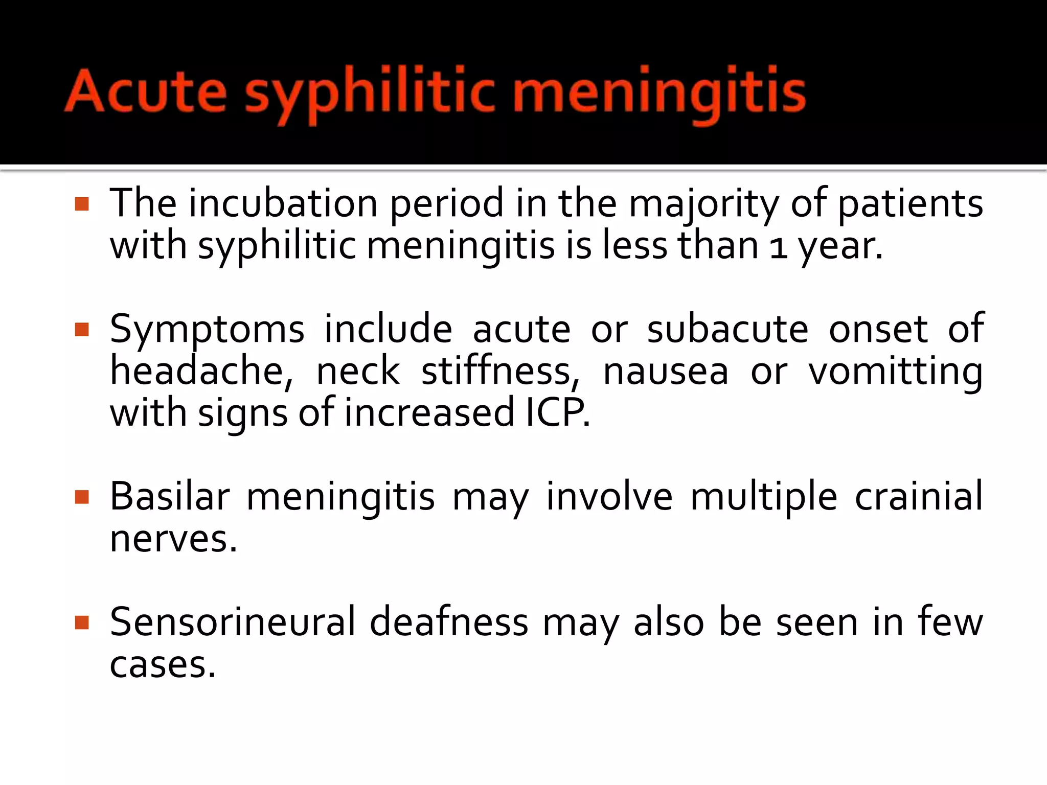  The incubation period in the majority of patients
with syphilitic meningitis is less than 1 year.
 Symptoms include acute or subacute onset of
headache, neck stiffness, nausea or vomitting
with signs of increased ICP.
 Basilar meningitis may involve multiple crainial
nerves.
 Sensorineural deafness may also be seen in few
cases.
 