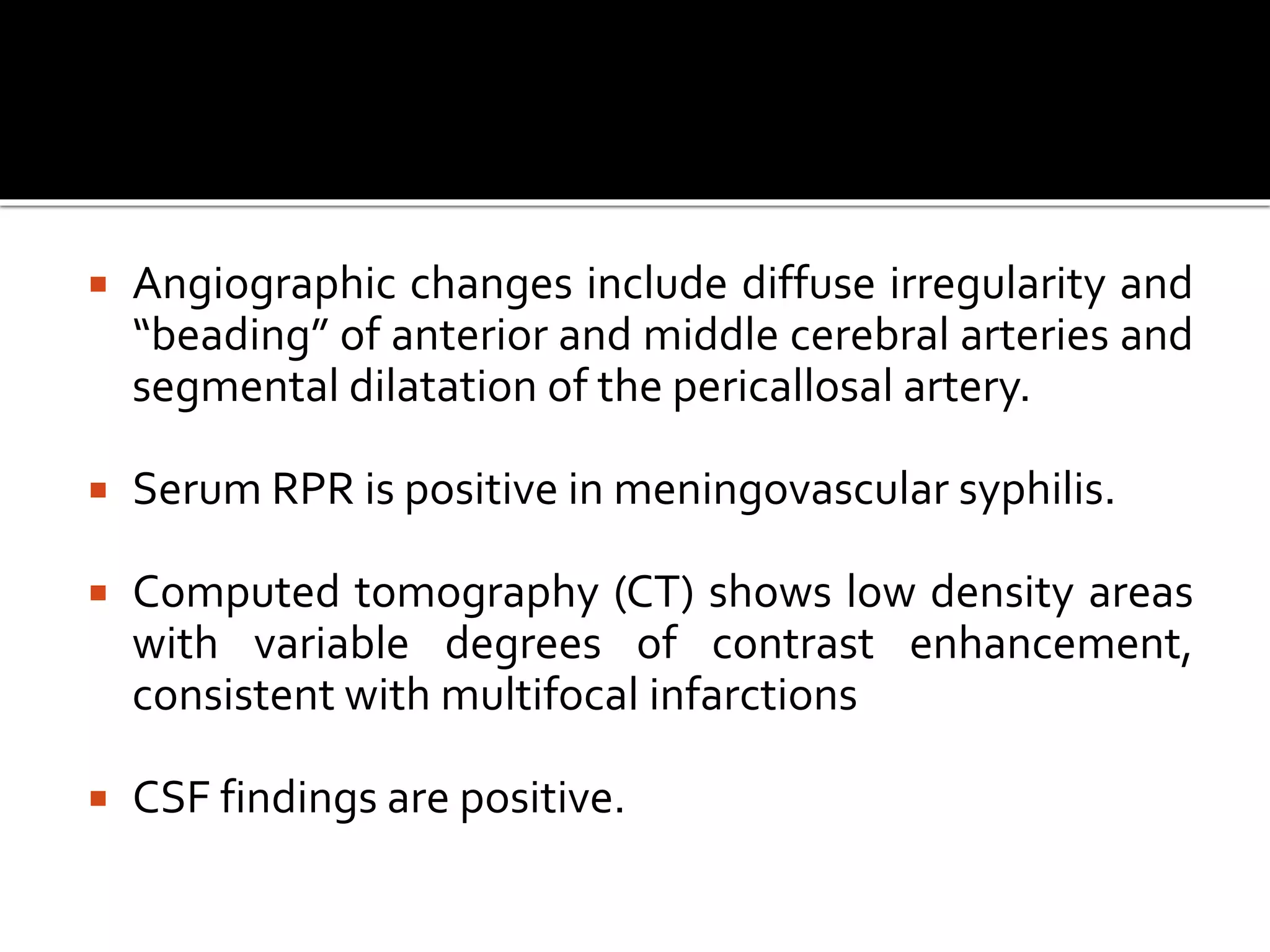  Angiographic changes include diffuse irregularity and
“beading” of anterior and middle cerebral arteries and
segmental dilatation of the pericallosal artery.
 Serum RPR is positive in meningovascular syphilis.
 Computed tomography (CT) shows low density areas
with variable degrees of contrast enhancement,
consistent with multifocal infarctions
 CSF findings are positive.
 
