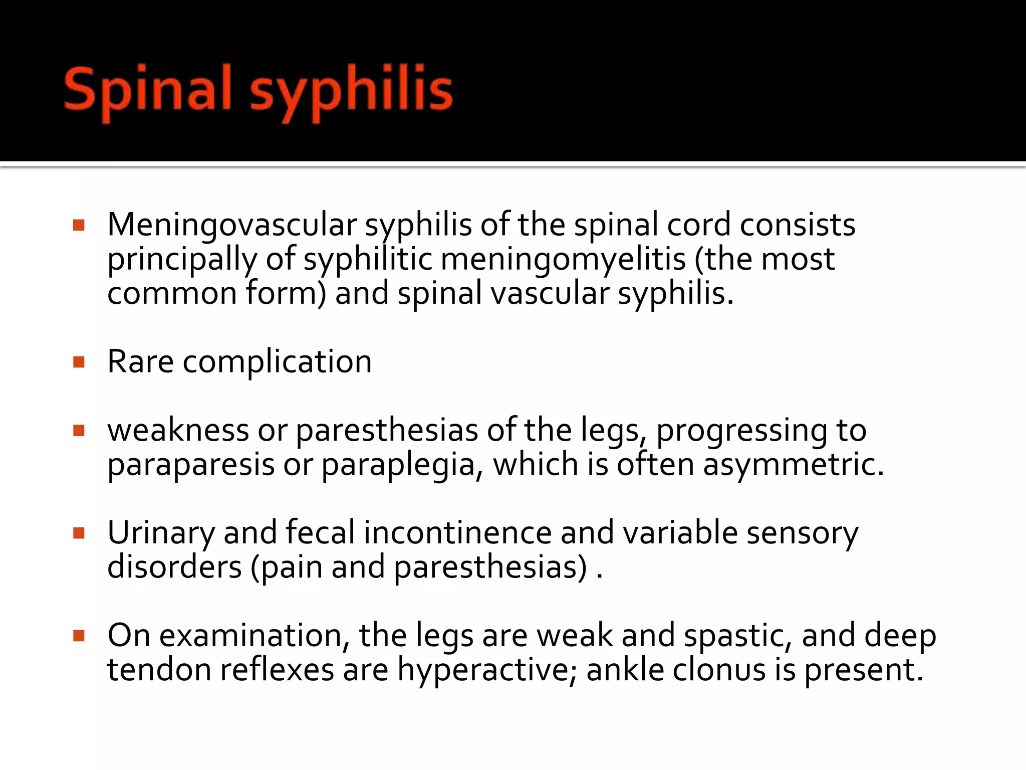  Meningovascular syphilis of the spinal cord consists
principally of syphilitic meningomyelitis (the most
common form) and spinal vascular syphilis.
 Rare complication
 weakness or paresthesias of the legs, progressing to
paraparesis or paraplegia, which is often asymmetric.
 Urinary and fecal incontinence and variable sensory
disorders (pain and paresthesias) .
 On examination, the legs are weak and spastic, and deep
tendon reflexes are hyperactive; ankle clonus is present.
 