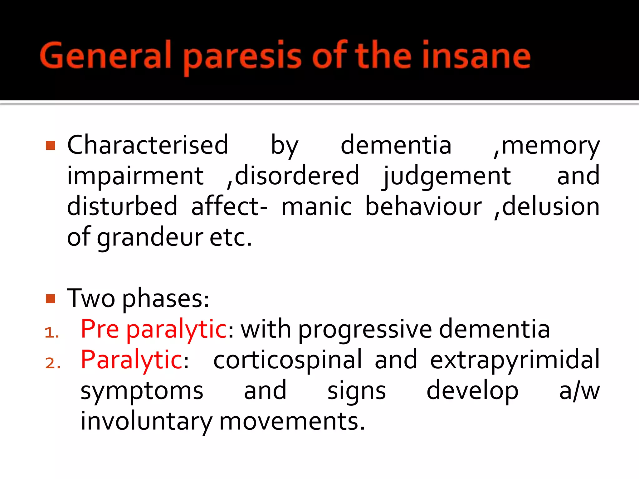  Characterised by dementia ,memory
impairment ,disordered judgement and
disturbed affect- manic behaviour ,delusion
of grandeur etc.
 Two phases:
1. Pre paralytic: with progressive dementia
2. Paralytic: corticospinal and extrapyrimidal
symptoms and signs develop a/w
involuntary movements.
 