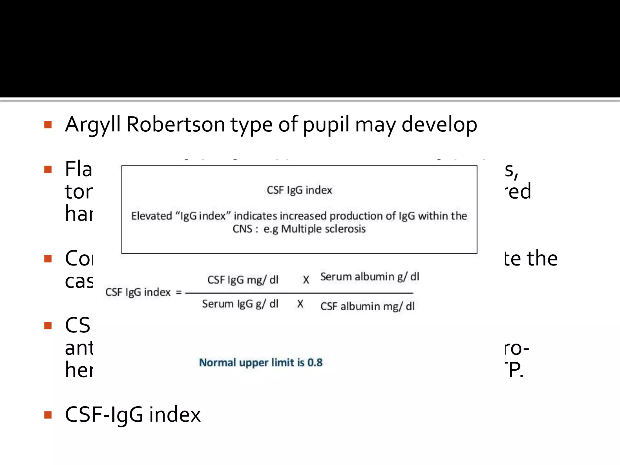  Argyll Robertson type of pupil may develop
 Flattening of the facial lines, tremors of the lips,
tongue, facial muscles, and fingers; and impaired
handwriting and speech.
 Communicating hydrocephalus may complicate the
case.
 CSF may be normal. Specific antitreponemal
antibody tests of CSF, such as FTA-ABS or micro-
hemagglutination assay for T. pallidum MHA-TP.
 CSF-IgG index
 