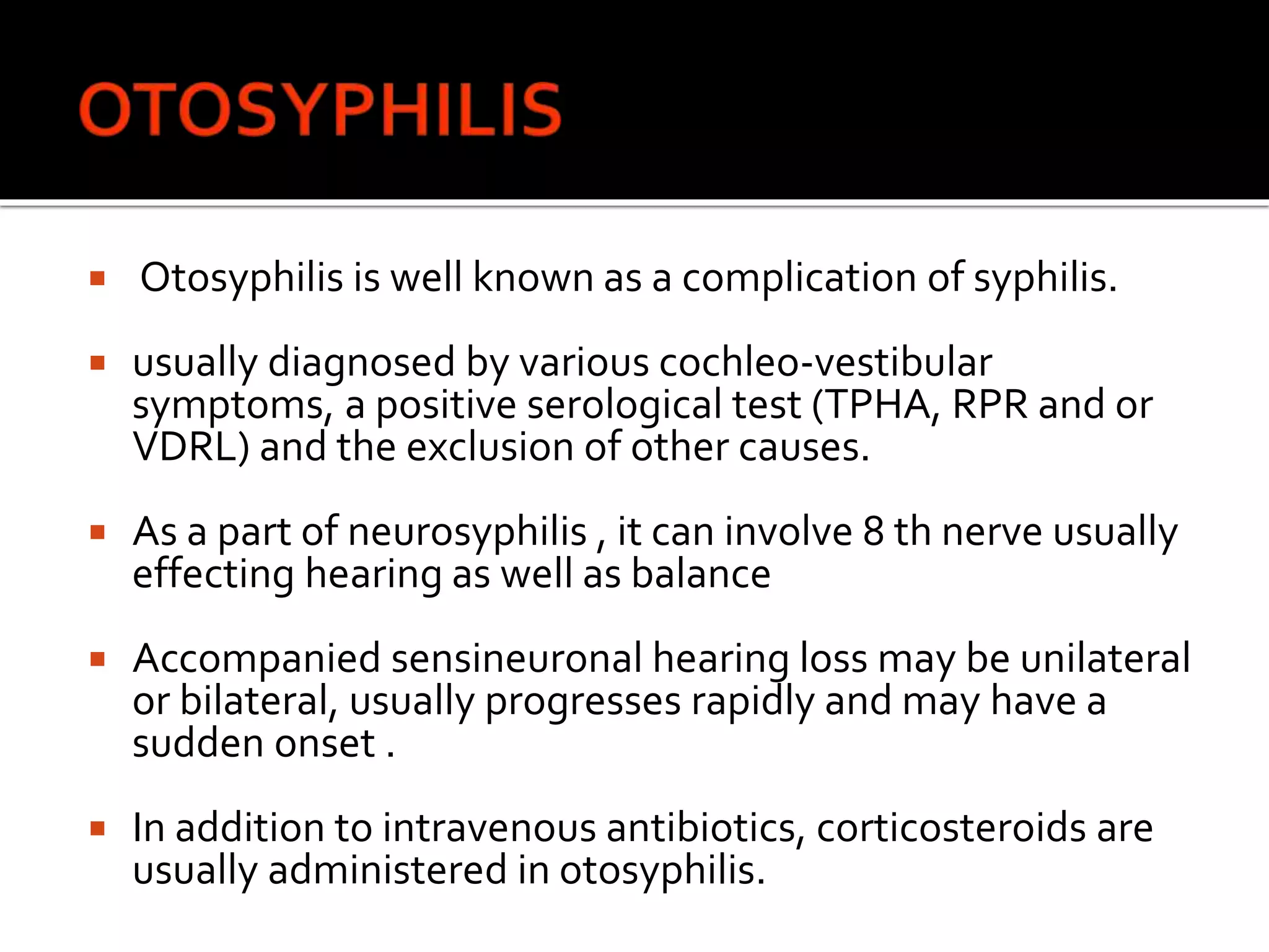  Otosyphilis is well known as a complication of syphilis.
 usually diagnosed by various cochleo-vestibular
symptoms, a positive serological test (TPHA, RPR and or
VDRL) and the exclusion of other causes.
 As a part of neurosyphilis , it can involve 8 th nerve usually
effecting hearing as well as balance
 Accompanied sensineuronal hearing loss may be unilateral
or bilateral, usually progresses rapidly and may have a
sudden onset .
 In addition to intravenous antibiotics, corticosteroids are
usually administered in otosyphilis.
 