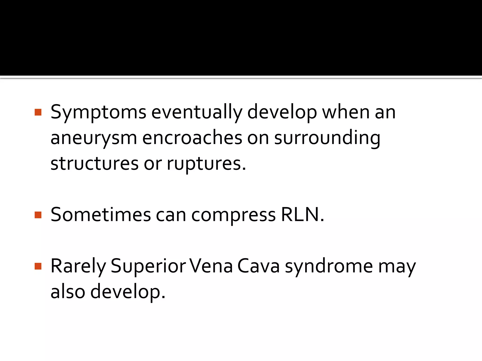  Symptoms eventually develop when an
aneurysm encroaches on surrounding
structures or ruptures.
 Sometimes can compress RLN.
 Rarely SuperiorVena Cava syndrome may
also develop.
 