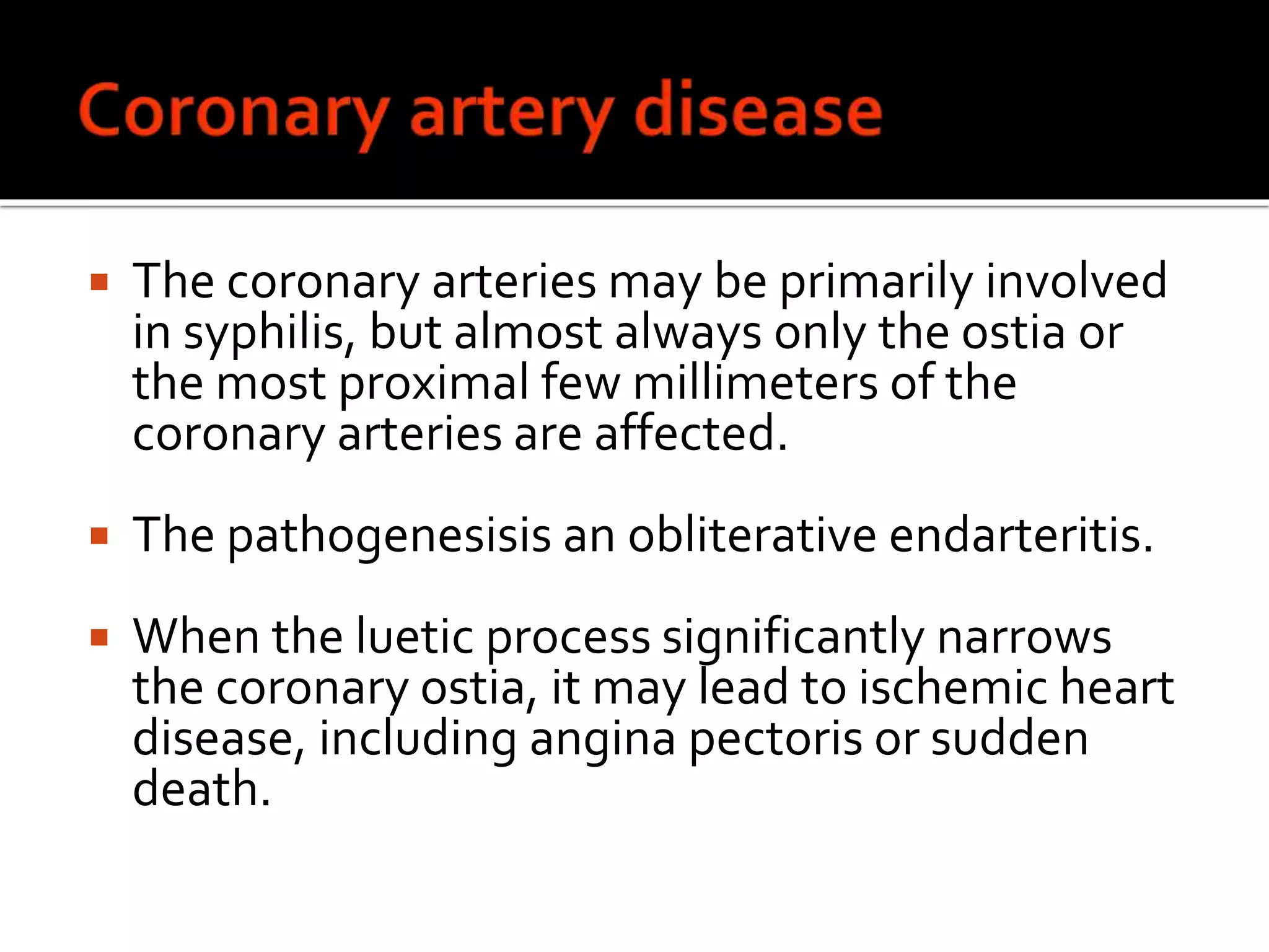 The coronary arteries may be primarily involved
in syphilis, but almost always only the ostia or
the most proximal few millimeters of the
coronary arteries are affected.
 The pathogenesisis an obliterative endarteritis.
 When the luetic process significantly narrows
the coronary ostia, it may lead to ischemic heart
disease, including angina pectoris or sudden
death.
 