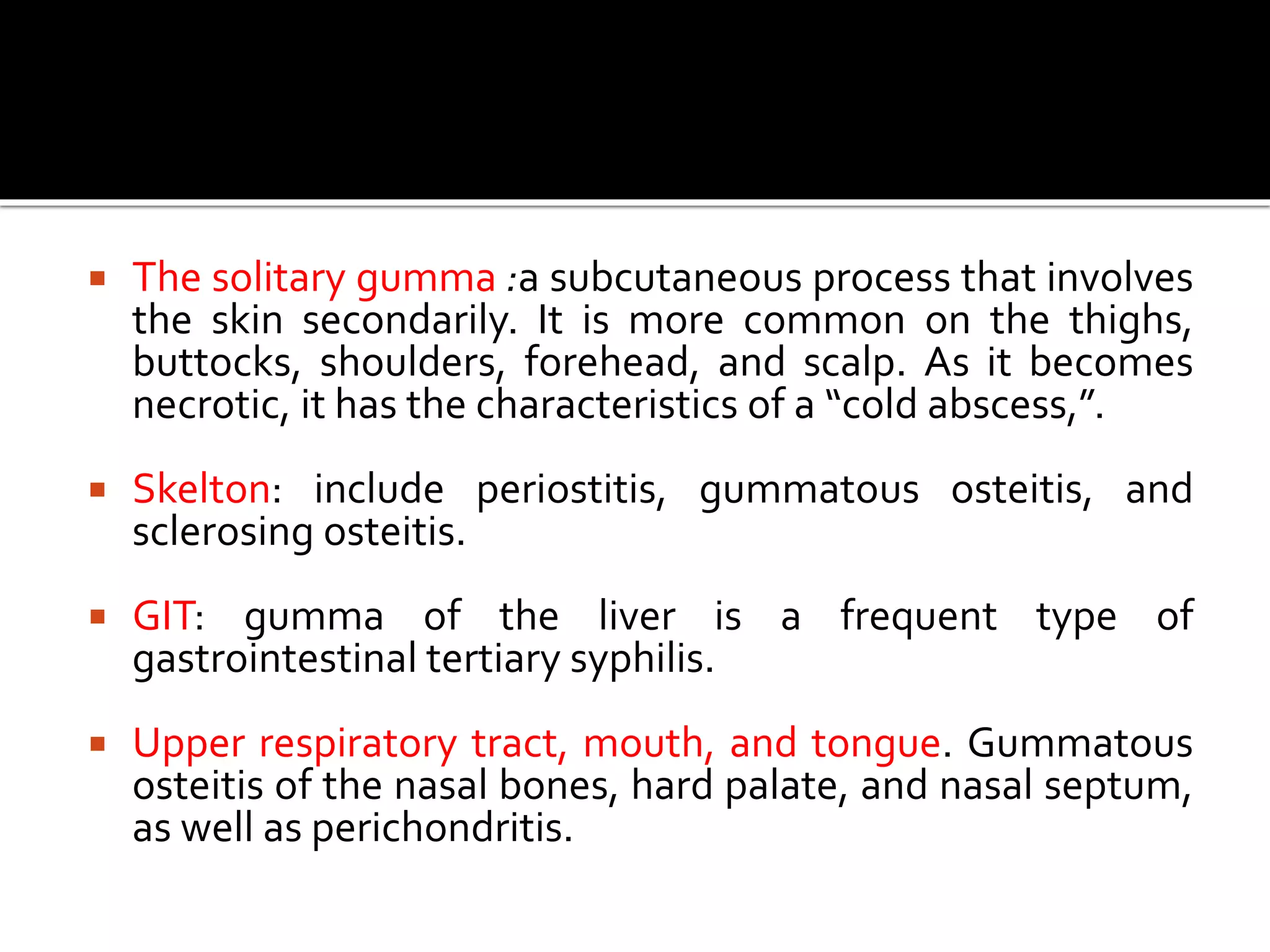  The solitary gumma :a subcutaneous process that involves
the skin secondarily. It is more common on the thighs,
buttocks, shoulders, forehead, and scalp. As it becomes
necrotic, it has the characteristics of a “cold abscess,”.
 Skelton: include periostitis, gummatous osteitis, and
sclerosing osteitis.
 GIT: gumma of the liver is a frequent type of
gastrointestinal tertiary syphilis.
 Upper respiratory tract, mouth, and tongue. Gummatous
osteitis of the nasal bones, hard palate, and nasal septum,
as well as perichondritis.
 