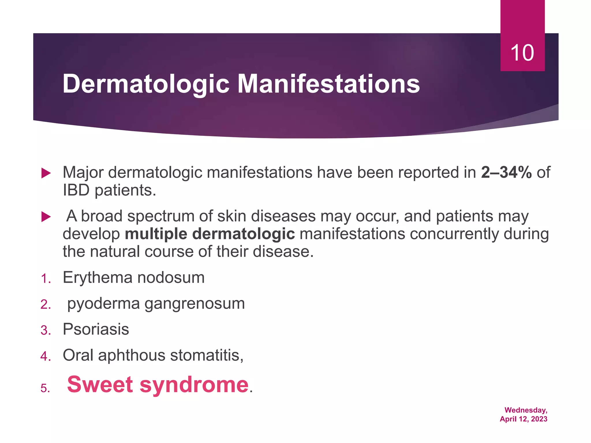 Wednesday,
April 12, 2023
10
Dermatologic Manifestations
 Major dermatologic manifestations have been reported in 2–34% of
IBD patients.
 A broad spectrum of skin diseases may occur, and patients may
develop multiple dermatologic manifestations concurrently during
the natural course of their disease.
1. Erythema nodosum
2. pyoderma gangrenosum
3. Psoriasis
4. Oral aphthous stomatitis,
5. Sweet syndrome.
 