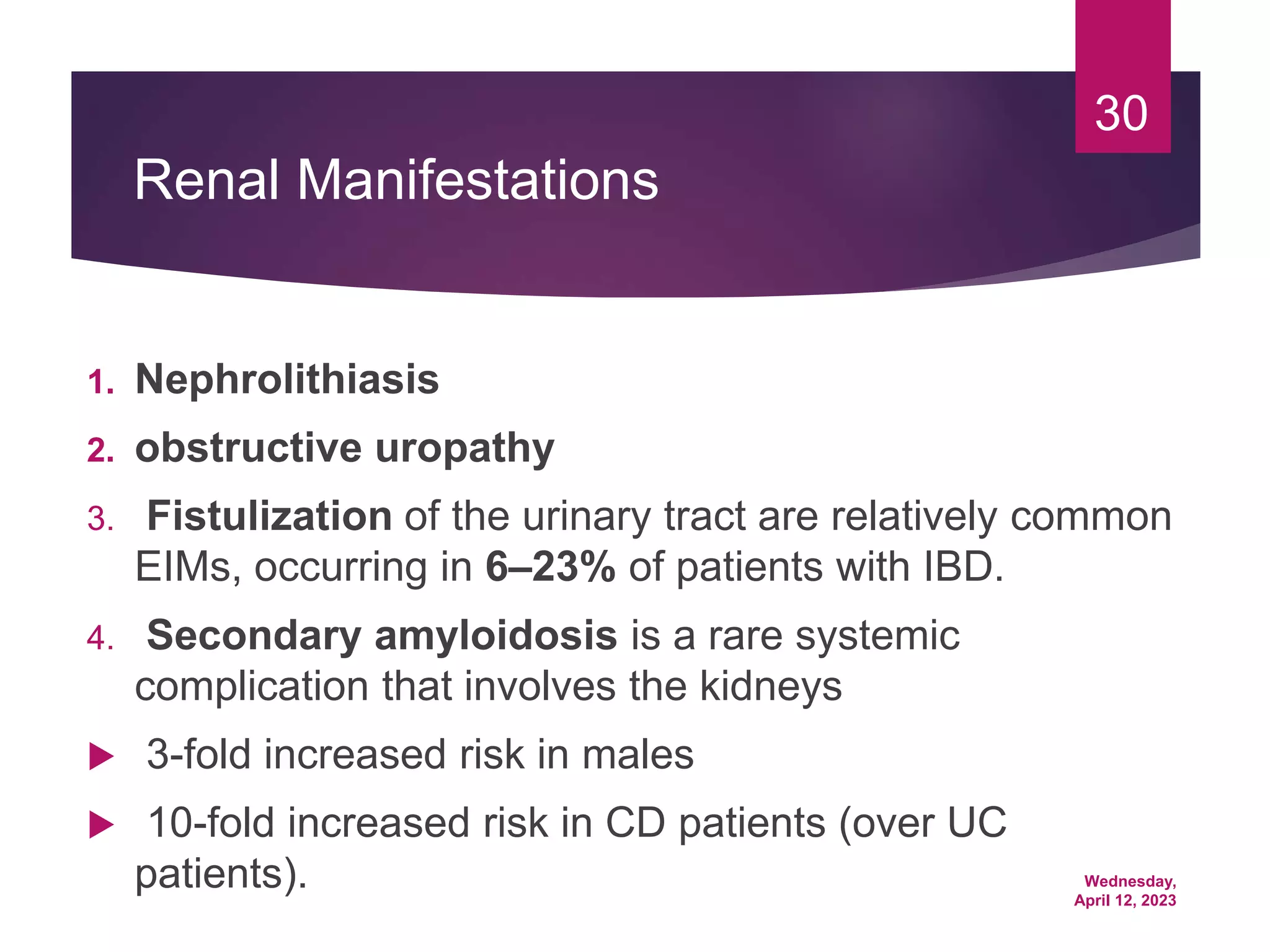 Wednesday,
April 12, 2023
30
Renal Manifestations
1. Nephrolithiasis
2. obstructive uropathy
3. Fistulization of the urinary tract are relatively common
EIMs, occurring in 6–23% of patients with IBD.
4. Secondary amyloidosis is a rare systemic
complication that involves the kidneys
 3-fold increased risk in males
 10-fold increased risk in CD patients (over UC
patients).
 