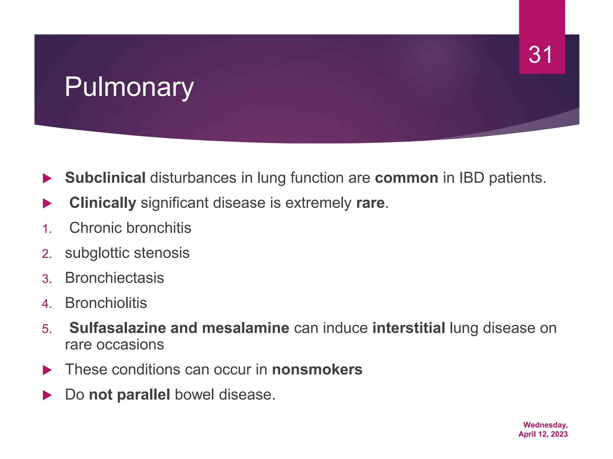 Wednesday,
April 12, 2023
31
Pulmonary
 Subclinical disturbances in lung function are common in IBD patients.
 Clinically significant disease is extremely rare.
1. Chronic bronchitis
2. subglottic stenosis
3. Bronchiectasis
4. Bronchiolitis
5. Sulfasalazine and mesalamine can induce interstitial lung disease on
rare occasions
 These conditions can occur in nonsmokers
 Do not parallel bowel disease.
 