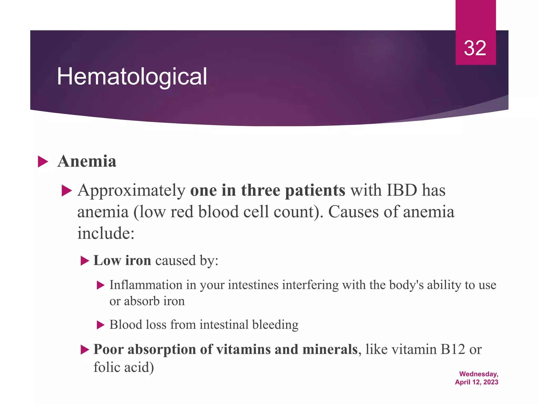 Wednesday,
April 12, 2023
32
Hematological
 Anemia
 Approximately one in three patients with IBD has
anemia (low red blood cell count). Causes of anemia
include:
 Low iron caused by:
 Inflammation in your intestines interfering with the body's ability to use
or absorb iron
 Blood loss from intestinal bleeding
 Poor absorption of vitamins and minerals, like vitamin B12 or
folic acid)
 