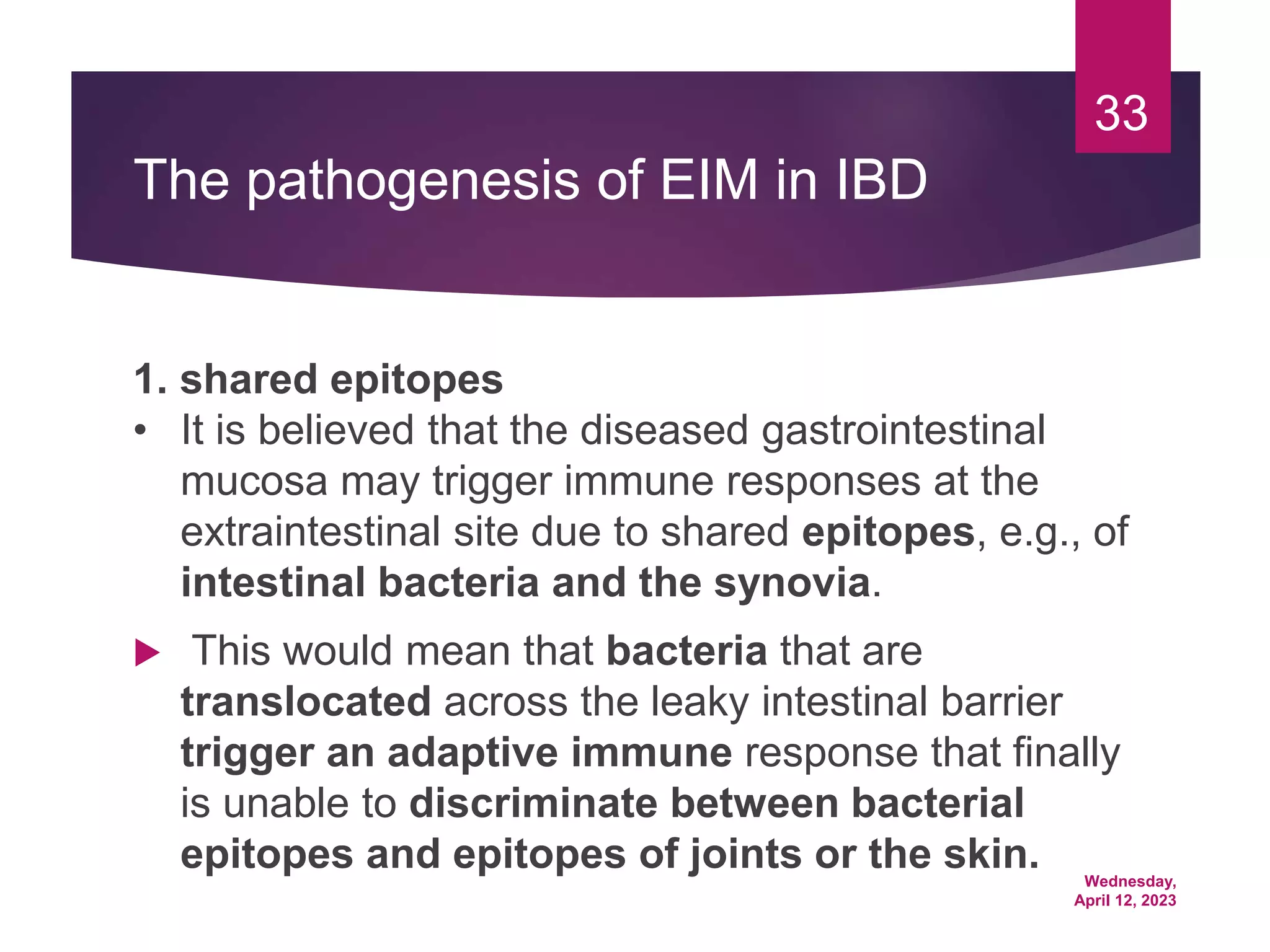 Wednesday,
April 12, 2023
33
The pathogenesis of EIM in IBD
1. shared epitopes
• It is believed that the diseased gastrointestinal
mucosa may trigger immune responses at the
extraintestinal site due to shared epitopes, e.g., of
intestinal bacteria and the synovia.
 This would mean that bacteria that are
translocated across the leaky intestinal barrier
trigger an adaptive immune response that finally
is unable to discriminate between bacterial
epitopes and epitopes of joints or the skin.
 