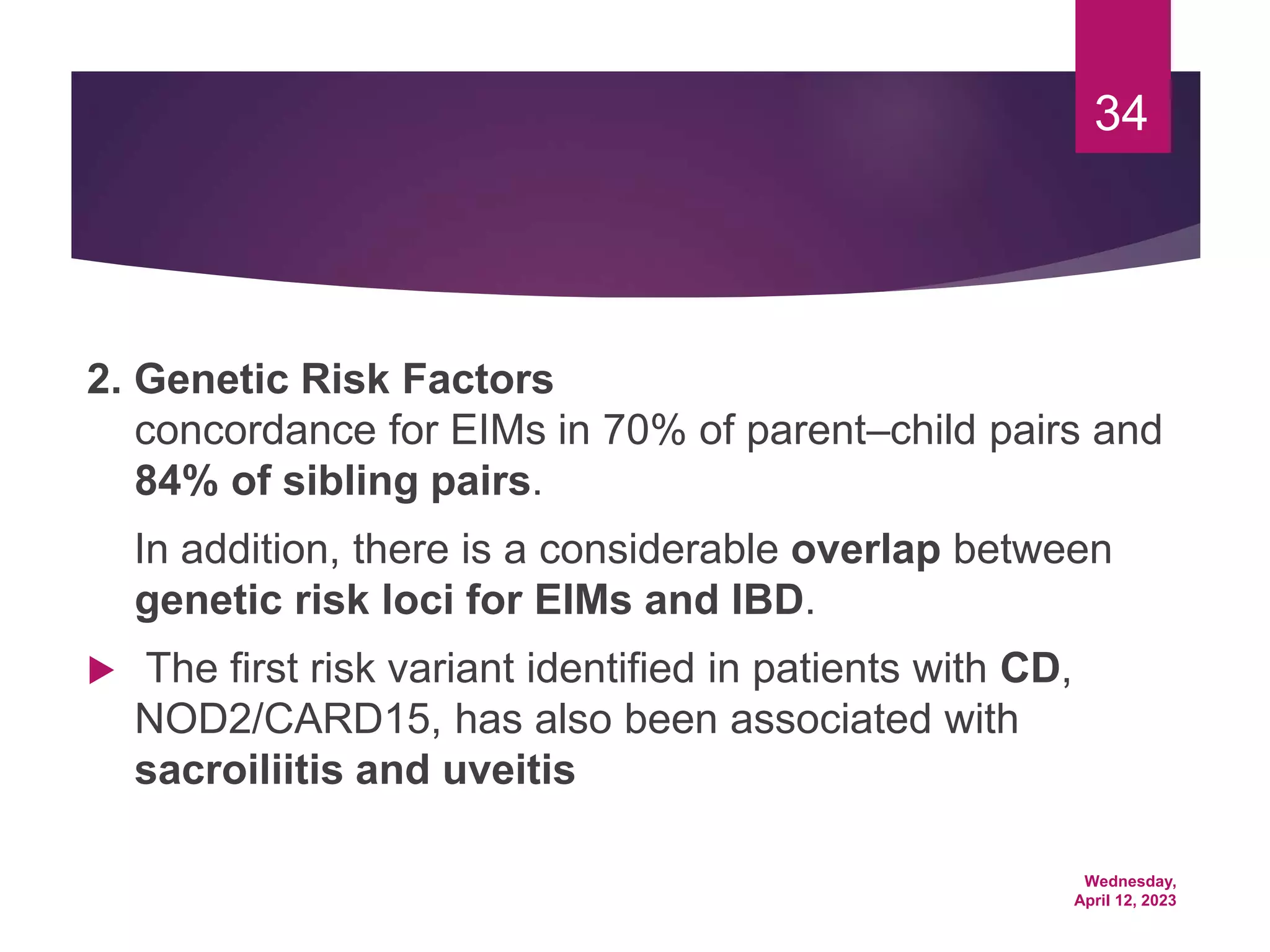 Wednesday,
April 12, 2023
34
2. Genetic Risk Factors
concordance for EIMs in 70% of parent–child pairs and
84% of sibling pairs.
In addition, there is a considerable overlap between
genetic risk loci for EIMs and IBD.
 The first risk variant identified in patients with CD,
NOD2/CARD15, has also been associated with
sacroiliitis and uveitis
 