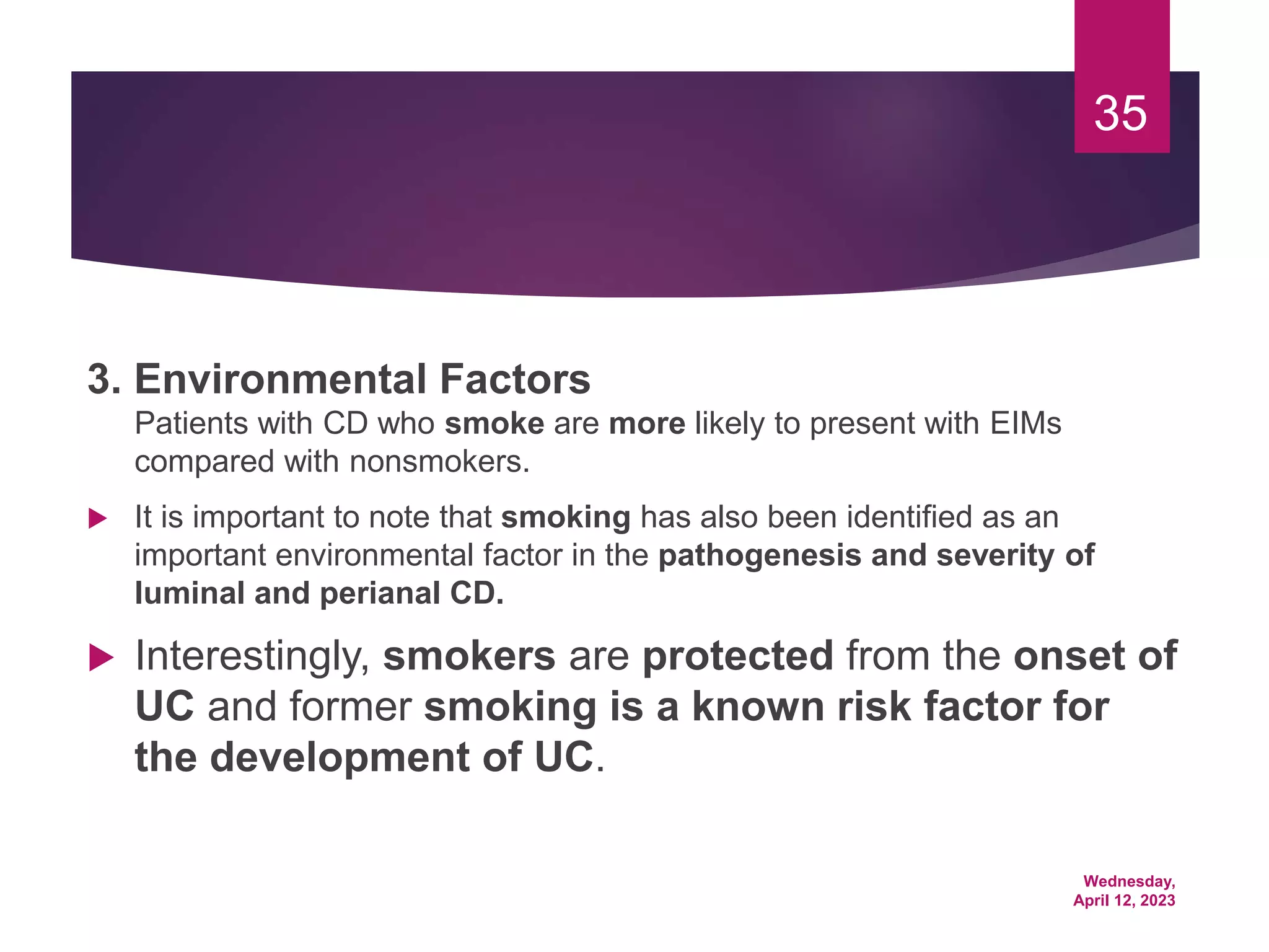 Wednesday,
April 12, 2023
35
3. Environmental Factors
Patients with CD who smoke are more likely to present with EIMs
compared with nonsmokers.
 It is important to note that smoking has also been identified as an
important environmental factor in the pathogenesis and severity of
luminal and perianal CD.
 Interestingly, smokers are protected from the onset of
UC and former smoking is a known risk factor for
the development of UC.
 