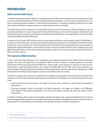 Introduction
MaFI and the MaFI-festo
The Market Facilitation Initiative (MaFI) is a working group of the SEEP Network that focuses on the question of “how
to become effective facilitators of inclusive market development initiatives.” In other words, the group’s focus is on
how to create appropriate conditions—at the lowest costs and effort—for public and private market actors to make
their systems work better to reduce poverty on a larger scale and more sustainably.
One of the main lessons emerging from several MaFI discussions is that becoming an effective facilitator is not just
a technical challenge. It is also an organizational and political challenge, in the sense that project staff members are
influenced by rules, procedures, and incentives created and enforced by their own organizations and donors, which
hamper the ability to facilitate effectively.
In response to this insight, MaFI started a series of conversations that led to a set of proposals called “The MaFI-festo,” 3
to change the rules of the game to make international development cooperation more “facilitation-friendly.”The MaFIfesto focuses on four critical issues: (1) how facilitators work in the field, (2) balancing flexibility and accountability, (3)
building the capacity of facilitators, and (4) what and how we measure change. The fourth issue challenges the use of
M&E frameworks based on linear and mechanistic paradigms when it comes to assessing the impacts of donors and
NGOs on market systems.

The Systemic M&E Initiative
In 2012, a series of online discussions, an e-consultation, and a plenary during that year’s SEEP Conference brought
together the voices and experiences of hundreds of SEEP and MaFI members. It created significant momentum
around one of the issues proposed by the MaFI-festo: what changes we pay attention to and how we measure them.
These events—which took place thanks to the support of USAID, SEEP, and FHI 360—led to the production of a
synthesis paper4 that proposed seven principles to inspire better design and more appropriate management of M&E
frameworks that embrace and leverage the systemic and complex nature of markets.
Among the messages that came across clearly from the people who participated in the discussions during the 2012
conference and those who kindly provided comments and criticisms of the paper, two in particular inspired this case
study:
•	 Continue reflecting upon the ideas in the paper to improve them, clarify them, and increase the agreement
around them.
•	 Document examples where the principles and ideas proposed in the paper are making a real difference
in the ability of development organizations to monitor and adapt to change and assess the impacts of their
interventions.
In addition to being a direct response to the above requests, this paper is also a step toward the long-term vision of
promoting appropriate applications of complexity and systems thinking to development practice and policymaking,
in particular from the perspective of monitoring and evaluation of inclusive markets development.

3.  	http://slidesha.re/mafifesto2
4.  	 http://www.seepnetwork.org/monitoring-and-measuring-change-in-market-systems---rethinking-the-current-paradigm-resources-937.php
1

 