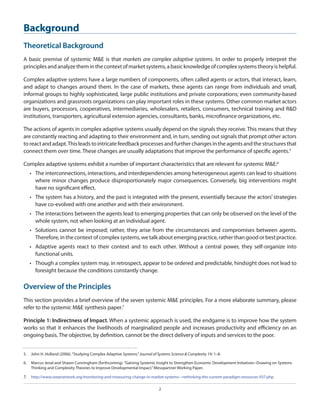 Background
Theoretical Background
A basic premise of systemic M&E is that markets are complex adaptive systems. In order to properly interpret the
principles and analyze them in the context of market systems, a basic knowledge of complex systems theory is helpful.
Complex adaptive systems have a large numbers of components, often called agents or actors, that interact, learn,
and adapt to changes around them. In the case of markets, these agents can range from individuals and small,
informal groups to highly sophisticated, large public institutions and private corporations; even community-based
organizations and grassroots organizations can play important roles in these systems. Other common market actors
are buyers, processors, cooperatives, intermediaries, wholesalers, retailers, consumers, technical training and R&D
institutions, transporters, agricultural extension agencies, consultants, banks, microfinance organizations, etc.
The actions of agents in complex adaptive systems usually depend on the signals they receive. This means that they
are constantly reacting and adapting to their environment and, in turn, sending out signals that prompt other actors
to react and adapt. This leads to intricate feedback processes and further changes in the agents and the structures that
connect them over time. These changes are usually adaptations that improve the performance of specific agents.5
Complex adaptive systems exhibit a number of important characteristics that are relevant for systemic M&E:6
•	 The interconnections, interactions, and interdependencies among heterogeneous agents can lead to situations
where minor changes produce disproportionately major consequences. Conversely, big interventions might
have no significant effect.
•	 The system has a history, and the past is integrated with the present, essentially because the actors’ strategies
have co-evolved with one another and with their environment.
•	 The interactions between the agents lead to emerging properties that can only be observed on the level of the
whole system, not when looking at an individual agent.
•	 Solutions cannot be imposed; rather, they arise from the circumstances and compromises between agents.
Therefore, in the context of complex systems, we talk about emerging practice, rather than good or best practice.
•	 Adaptive agents react to their context and to each other. Without a central power, they self-organize into
functional units.
•	 Though a complex system may, in retrospect, appear to be ordered and predictable, hindsight does not lead to
foresight because the conditions constantly change.

Overview of the Principles
This section provides a brief overview of the seven systemic M&E principles. For a more elaborate summary, please
refer to the systemic M&E synthesis paper.7
Principle 1: Indirectness of Impact. When a systemic approach is used, the endgame is to improve how the system
works so that it enhances the livelihoods of marginalized people and increases productivity and efficiency on an
ongoing basis. The objective, by definition, cannot be the direct delivery of inputs and services to the poor.
5.  	 John H. Holland (2006). “Studying Complex Adaptive Systems.” Journal of Systems Science & Complexity 19: 1–8.
6.  	 Marcus Jenal and Shawn Cunningham (forthcoming). “Gaining Systemic Insight to Strengthen Economic Development Initiatives--Drawing on Systems
Thinking and Complexity Theories to Improve Developmental Impact.” Mesopartner Working Paper.

7.  	 http://www.seepnetwork.org/monitoring-and-measuring-change-in-market-systems---rethinking-the-current-paradigm-resources-937.php
2

 