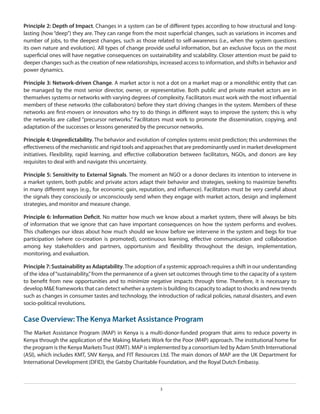 Principle 2: Depth of Impact. Changes in a system can be of different types according to how structural and longlasting (how “deep”) they are. They can range from the most superficial changes, such as variations in incomes and
number of jobs, to the deepest changes, such as those related to self-awareness (i.e., when the system questions
its own nature and evolution). All types of change provide useful information, but an exclusive focus on the most
superficial ones will have negative consequences on sustainability and scalability. Closer attention must be paid to
deeper changes such as the creation of new relationships, increased access to information, and shifts in behavior and
power dynamics.
Principle 3: Network-driven Change. A market actor is not a dot on a market map or a monolithic entity that can
be managed by the most senior director, owner, or representative. Both public and private market actors are in
themselves systems or networks with varying degrees of complexity. Facilitators must work with the most influential
members of these networks (the collaborators) before they start driving changes in the system. Members of these
networks are first-movers or innovators who try to do things in different ways to improve the system; this is why
the networks are called “precursor networks.” Facilitators must work to promote the dissemination, copying, and
adaptation of the successes or lessons generated by the precursor networks.
Principle 4: Unpredictability. The behavior and evolution of complex systems resist prediction; this undermines the
effectiveness of the mechanistic and rigid tools and approaches that are predominantly used in market development
initiatives. Flexibility, rapid learning, and effective collaboration between facilitators, NGOs, and donors are key
requisites to deal with and navigate this uncertainty.
Principle 5: Sensitivity to External Signals. The moment an NGO or a donor declares its intention to intervene in
a market system, both public and private actors adapt their behavior and strategies, seeking to maximize benefits
in many different ways (e.g., for economic gain, reputation, and influence). Facilitators must be very careful about
the signals they consciously or unconsciously send when they engage with market actors, design and implement
strategies, and monitor and measure change.
Principle 6: Information Deficit. No matter how much we know about a market system, there will always be bits
of information that we ignore that can have important consequences on how the system performs and evolves.
This challenges our ideas about how much should we know before we intervene in the system and begs for true
participation (where co-creation is promoted), continuous learning, effective communication and collaboration
among key stakeholders and partners, opportunism and flexibility throughout the design, implementation,
monitoring, and evaluation.
Principle 7: Sustainability as Adaptability. The adoption of a systemic approach requires a shift in our understanding
of the idea of “sustainability,” from the permanence of a given set outcomes through time to the capacity of a system
to benefit from new opportunities and to minimize negative impacts through time. Therefore, it is necessary to
develop M&E frameworks that can detect whether a system is building its capacity to adapt to shocks and new trends
such as changes in consumer tastes and technology, the introduction of radical policies, natural disasters, and even
socio-political revolutions.

Case Overview: The Kenya Market Assistance Program
The Market Assistance Program (MAP) in Kenya is a multi-donor-funded program that aims to reduce poverty in
Kenya through the application of the Making Markets Work for the Poor (M4P) approach. The institutional home for
the program is the Kenya Markets Trust (KMT). MAP is implemented by a consortium led by Adam Smith International
(ASI), which includes KMT, SNV Kenya, and FIT Resources Ltd. The main donors of MAP are the UK Department for
International Development (DFID), the Gatsby Charitable Foundation, and the Royal Dutch Embassy.

3

 