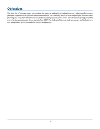 Objectives
The objective of this case study is to explore the concrete applications, implications, and challenges of the seven
principles proposed in the systemic M&E synthesis report. The case study describes how the principles manifest in the
planning and execution of the monitoring and evaluation processes of the Kenya Market Assistance Program (MAP)
and its host organization, the Kenya Markets Trust (KMT). The findings of this case study are relevant for NGOs, donors,
and policymakers working in inclusive market development.

5

 