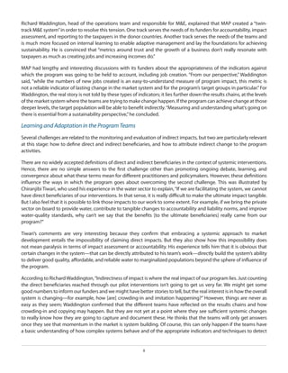 Richard Waddington, head of the operations team and responsible for M&E, explained that MAP created a “twintrack M&E system” in order to resolve this tension. One track serves the needs of its funders for accountability, impact
assessment, and reporting to the taxpayers in the donor countries. Another track serves the needs of the teams and
is much more focused on internal learning to enable adaptive management and lay the foundations for achieving
sustainability. He is convinced that “metrics around trust and the growth of a business don’t really resonate with
taxpayers as much as creating jobs and increasing incomes do.”
MAP had lengthy and interesting discussions with its funders about the appropriateness of the indicators against
which the program was going to be held to account, including job creation. “From our perspective,” Waddington
said, “while the numbers of new jobs created is an easy-to-understand measure of program impact, this metric is
not a reliable indicator of lasting change in the market system and for the program’s target groups in particular.” For
Waddington, the real story is not told by these types of indicators; it lies further down the results chains, at the levels
of the market system where the teams are trying to make change happen. If the program can achieve change at those
deeper levels, the target population will be able to benefit indirectly. “Measuring and understanding what’s going on
there is essential from a sustainability perspective,” he concluded.

Learning and Adaptation in the Program Teams
Several challenges are related to the monitoring and evaluation of indirect impacts, but two are particularly relevant
at this stage: how to define direct and indirect beneficiaries, and how to attribute indirect change to the program
activities.
There are no widely accepted definitions of direct and indirect beneficiaries in the context of systemic interventions.
Hence, there are no simple answers to the first challenge other than promoting ongoing debate, learning, and
convergence about what these terms mean for different practitioners and policymakers. However, these definitions
influence the ways in which the program goes about overcoming the second challenge. This was illustrated by
Chiranjibi Tiwari, who used his experience in the water sector to explain, “If we are facilitating the system, we cannot
have direct beneficiaries of our interventions. In that sense, it is really difficult to make the ultimate impact tangible.
But I also feel that it is possible to link those impacts to our work to some extent. For example, if we bring the private
sector on board to provide water, contribute to tangible changes to accountability and liability norms, and improve
water-quality standards, why can’t we say that the benefits [to the ultimate beneficiaries] really came from our
program?”
Tiwari’s comments are very interesting because they confirm that embracing a systemic approach to market
development entails the impossibility of claiming direct impacts. But they also show how this impossibility does
not mean paralysis in terms of impact assessment or accountability. His experience tells him that it is obvious that
certain changes in the system—that can be directly attributed to his team’s work—directly build the system’s ability
to deliver good quality, affordable, and reliable water to marginalized populations beyond the sphere of influence of
the program.
According to Richard Waddington, “Indirectness of impact is where the real impact of our program lies. Just counting
the direct beneficiaries reached through our pilot interventions isn’t going to get us very far. We might get some
good numbers to inform our funders and we might have better stories to tell, but the real interest is in how the overall
system is changing—for example, how [are] crowding-in and imitation happening?” However, things are never as
easy as they seem; Waddington confirmed that the different teams have reflected on the results chains and how
crowding-in and copying may happen. But they are not yet at a point where they see sufficient systemic changes
to really know how they are going to capture and document these. He thinks that the teams will only get answers
once they see that momentum in the market is system building. Of course, this can only happen if the teams have
a basic understanding of how complex systems behave and of the appropriate indicators and techniques to detect

8

 