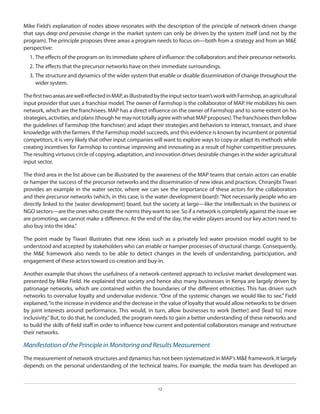 Mike Field’s explanation of nodes above resonates with the description of the principle of network-driven change
that says deep and pervasive change in the market system can only be driven by the system itself (and not by the
program). The principle proposes three areas a program needs to focus on—both from a strategy and from an M&E
perspective:
1.	The effects of the program on its immediate sphere of influence: the collaborators and their precursor networks.
2.	The effects that the precursor networks have on their immediate surroundings.
3.	The structure and dynamics of the wider system that enable or disable dissemination of change throughout the
wider system.
The first two areas are well reflected in MAP, as illustrated by the input sector team’s work with Farmshop, an agricultural
input provider that uses a franchise model. The owner of Farmshop is the collaborator of MAP. He mobilizes his own
network, which are the franchisees. MAP has a direct influence on the owner of Farmshop and to some extent on his
strategies, activities, and plans (though he may not totally agree with what MAP proposes). The franchisees then follow
the guidelines of Farmshop (the franchiser) and adapt their strategies and behaviors to interact, transact, and share
knowledge with the farmers. If the Farmshop model succeeds, and this evidence is known by incumbent or potential
competitors, it is very likely that other input companies will want to explore ways to copy or adapt its methods while
creating incentives for Farmshop to continue improving and innovating as a result of higher competitive pressures.
The resulting virtuous circle of copying, adaptation, and innovation drives desirable changes in the wider agricultural
input sector.
The third area in the list above can be illustrated by the awareness of the MAP teams that certain actors can enable
or hamper the success of the precursor networks and the dissemination of new ideas and practices. Chiranjibi Tiwari
provides an example in the water sector, where we can see the importance of these actors for the collaborators
and their precursor networks (which, in this case, is the water development board): “Not necessarily people who are
directly linked to the [water development] board, but the society at large—like the intellectuals in the business or
NGO sectors—are the ones who create the norms they want to see. So if a network is completely against the issue we
are promoting, we cannot make a difference. At the end of the day, the wider players around our key actors need to
also buy into the idea.”
The point made by Tiwari illustrates that new ideas such as a privately led water provision model ought to be
understood and accepted by stakeholders who can enable or hamper processes of structural change. Consequently,
the M&E framework also needs to be able to detect changes in the levels of understanding, participation, and
engagement of these actors toward co-creation and buy-in.
Another example that shows the usefulness of a network-centered approach to inclusive market development was
presented by Mike Field. He explained that society and hence also many businesses in Kenya are largely driven by
patronage networks, which are contained within the boundaries of the different ethnicities. This has driven such
networks to overvalue loyalty and undervalue evidence. “One of the systemic changes we would like to see,” Field
explained, “is the increase in evidence and the decrease in the value of loyalty that would allow networks to be driven
by joint interests around performance. This would, in turn, allow businesses to work [better] and [lead to] more
inclusivity.” But, to do that, he concluded, the program needs to gain a better understanding of these networks and
to build the skills of field staff in order to influence how current and potential collaborators manage and restructure
their networks.

Manifestation of the Principle in Monitoring and Results Measurement
The measurement of network structures and dynamics has not been systematized in MAP’s M&E framework. It largely
depends on the personal understanding of the technical teams. For example, the media team has developed an

12

 