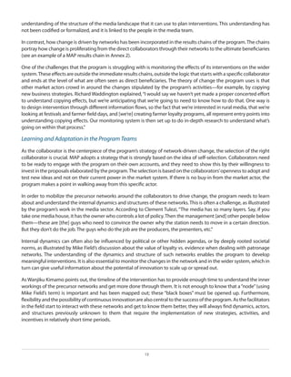 understanding of the structure of the media landscape that it can use to plan interventions. This understanding has
not been codified or formalized, and it is linked to the people in the media team.
In contrast, how change is driven by networks has been incorporated in the results chains of the program. The chains
portray how change is proliferating from the direct collaborators through their networks to the ultimate beneficiaries
(see an example of a MAP results chain in Annex 2).
One of the challenges that the program is struggling with is monitoring the effects of its interventions on the wider
system. These effects are outside the immediate results chains, outside the logic that starts with a specific collaborator
and ends at the level of what are often seen as direct beneficiaries. The theory of change the program uses is that
other market actors crowd in around the changes stipulated by the program’s activities—for example, by copying
new business strategies. Richard Waddington explained, “I would say we haven’t yet made a proper concerted effort
to understand copying effects, but we’re anticipating that we’re going to need to know how to do that. One way is
to design intervention through different information flows, so the fact that we’re interested in rural media, that we’re
looking at festivals and farmer field days, and [we’re] creating farmer loyalty programs, all represent entry points into
understanding copying effects. Our monitoring system is then set up to do in-depth research to understand what’s
going on within that process.”

Learning and Adaptation in the Program Teams
As the collaborator is the centerpiece of the program’s strategy of network-driven change, the selection of the right
collaborator is crucial. MAP adopts a strategy that is strongly based on the idea of self-selection. Collaborators need
to be ready to engage with the program on their own accounts, and they need to show this by their willingness to
invest in the proposals elaborated by the program. The selection is based on the collaborators’ openness to adopt and
test new ideas and not on their current power in the market system. If there is no buy-in from the market actor, the
program makes a point in walking away from this specific actor.
In order to mobilize the precursor networks around the collaborators to drive change, the program needs to learn
about and understand the internal dynamics and structures of these networks. This is often a challenge, as illustrated
by the program’s work in the media sector. According to Clement Tulezi, “The media has so many layers. Say, if you
take one media house, it has the owner who controls a lot of policy. Then the management [and] other people below
them—these are [the] guys who need to convince the owner why the station needs to move in a certain direction.
But they don’t do the job. The guys who do the job are the producers, the presenters, etc.”
Internal dynamics can often also be influenced by political or other hidden agendas, or by deeply rooted societal
norms, as illustrated by Mike Field’s discussion about the value of loyalty vs. evidence when dealing with patronage
networks. The understanding of the dynamics and structure of such networks enables the program to develop
meaningful interventions. It is also essential to monitor the changes in the network and in the wider system, which in
turn can give useful information about the potential of innovation to scale up or spread out.
As Wanjiku Kimamo points out, the timeline of the intervention has to provide enough time to understand the inner
workings of the precursor networks and get more done through them. It is not enough to know that a “node” (using
Mike Field’s term) is important and has been mapped out; these “black boxes” must be opened up. Furthermore,
flexibility and the possibility of continuous innovation are also central to the success of the program. As the facilitators
in the field start to interact with these networks and get to know them better, they will always find dynamics, actors,
and structures previously unknown to them that require the implementation of new strategies, activities, and
incentives in relatively short time periods.

13

 