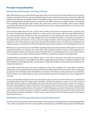 Principle 4: Unpredictability
Manifestation of the Principle in the Theory of Change
MAP staff members are very aware that the only thing certain in the context of the market systems they are trying to
improve is uncertainty. This has important implications for the ways in which they plan, learn, and execute. Mike Field
explained that the teams do strategic analyses of the different sectors, but he is less enthusiastic about spending lots
of time writing detailed strategies because it undermines the ability of the teams to adapt and learn. The program
teams explicitly avoid rigid work plans. Instead, they work more around sets of activities, which produce specific
results that staff members reflect upon and try to learn from. The team is making targeted efforts to move into a more
experimental mode of work.
Francis Muema talked about the way in which team members dealt with the unexpected lack of response from
the Cotton Development Association (CODA) at a certain point in the program: “We knew that CODA needed to
be more responsive to the market, but it was not happening; we never expected this. We quickly had to sit down
and come up with a solution. That really changed the way we handled the problem. It changed our perception of
the implementation and started to move us away from rigid work plans and into being more informed of what’s
happening in the market system at a given time and how that is going to impact our work. If any change does not
happen on paper, we try to learn from that. We stopped giving too much emphasis to the initial program document.”
MAP teams are also learning to be more flexible regarding expertise that they consider will help them to overcome
unexpected problems. For example, the cotton team hired a political economist to give it a fresh perspective on
tensions between market actors that were perceived by the team as key blockages for the success of the industry.
This consultant was also used to build the capacity of CODA to manage these tensions more productively.
Unpredictability is expressed in many different ways—in the entry of new actors who bring new interests and
perspectives to the process; in the negative side effects of apparently good, inclusive, or progressive policies; in the
lack of uptake of a seemingly good idea or technology; in hidden preconceptions or fears that erupt suddenly due to
unexpected reasons; etc.
Susan Maina, head of the input sector team, recalled how some of the employees of an agro-dealer resisted the
adoption of a new ICT platform that was going to benefit their relationship with clients because it was not only going
to generate more information about the behaviors and needs of the farmers but also about their own behaviors.
The ICT platform was, indeed, going to create an inconveniently high level of transparency in the management of
inventory.
To face unpredictability, Wanjiku Kimamo recommended to plan up to the point where teams have considered the
most likely pathways that the market system will follow and feel well prepared to make a move: “No amount of
planning is going to address unpredictability because you don’t know which way the system will go.” This message is
consistent among different members of the team. Irene Angwenyi of the media team, for example, recognized that
no amount of planning will give teams a “clear picture” of what will happen, but at least a “clearer picture” of what they
want to achieve and where they want to go before realizing too late that they ignored obvious bits of information
that could have saved lots of problems. In other words, do your homework but be ready to go back to the drawing
board more than once.

Manifestation of the Principle in Monitoring and Results Measurement
One of the cornerstones of the monitoring framework in terms of capturing unpredictability and reacting appropriately
is the creation of spaces for the team to come together, exchange lessons, and reflect about progress and challenges.

14

 