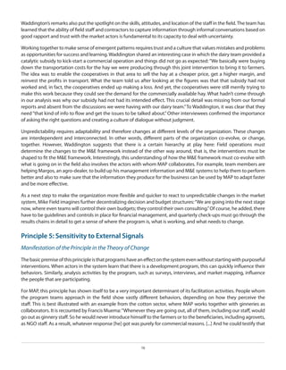 Waddington’s remarks also put the spotlight on the skills, attitudes, and location of the staff in the field. The team has
learned that the ability of field staff and contractors to capture information through informal conversations based on
good rapport and trust with the market actors is fundamental to its capacity to deal with uncertainty.
Working together to make sense of emergent patterns requires trust and a culture that values mistakes and problems
as opportunities for success and learning. Waddington shared an interesting case in which the dairy team provided a
catalytic subsidy to kick-start a commercial operation and things did not go as expected: “We basically were buying
down the transportation costs for the hay we were producing through this joint intervention to bring it to farmers.
The idea was to enable the cooperatives in that area to sell the hay at a cheaper price, get a higher margin, and
reinvest the profits in transport. What the team told us after looking at the figures was that that subsidy had not
worked and, in fact, the cooperatives ended up making a loss. And yet, the cooperatives were still merrily trying to
make this work because they could see the demand for the commercially available hay. What hadn’t come through
in our analysis was why our subsidy had not had its intended effect. This crucial detail was missing from our formal
reports and absent from the discussions we were having with our dairy team.” To Waddington, it was clear that they
need “that kind of info to flow and get the issues to be talked about.” Other interviewees confirmed the importance
of asking the right questions and creating a culture of dialogue without judgment.
Unpredictability requires adaptability and therefore changes at different levels of the organization. These changes
are interdependent and interconnected. In other words, different parts of the organization co-evolve, or change,
together. However, Waddington suggests that there is a certain hierarchy at play here: Field operations must
determine the changes to the M&E framework instead of the other way around, that is, the interventions must be
shaped to fit the M&E framework. Interestingly, this understanding of how the M&E framework must co-evolve with
what is going on in the field also involves the actors with whom MAP collaborates. For example, team members are
helping Margos, an agro-dealer, to build up his management information and M&E systems to help them to perform
better and also to make sure that the information they produce for the business can be used by MAP to adapt faster
and be more effective.
As a next step to make the organization more flexible and quicker to react to unpredictable changes in the market
system, Mike Field imagines further decentralizing decision and budget structures: “We are going into the next stage
now, where even teams will control their own budgets; they control their own consulting.” Of course, he added, there
have to be guidelines and controls in place for financial management, and quarterly check-ups must go through the
results chains in detail to get a sense of where the program is, what is working, and what needs to change.

Principle 5: Sensitivity to External Signals
Manifestation of the Principle in the Theory of Change
The basic premise of this principle is that programs have an effect on the system even without starting with purposeful
interventions. When actors in the system learn that there is a development program, this can quickly influence their
behaviors. Similarly, analysis activities by the program, such as surveys, interviews, and market mapping, influence
the people that are participating.
For MAP, this principle has shown itself to be a very important determinant of its facilitation activities. People whom
the program teams approach in the field show vastly different behaviors, depending on how they perceive the
staff. This is best illustrated with an example from the cotton sector, where MAP works together with ginneries as
collaborators. It is recounted by Francis Muema: “Whenever they are going out, all of them, including our staff, would
go out as ginnery staff. So he would never introduce himself to the farmers or to the beneficiaries, including agrovets,
as NGO staff. As a result, whatever response [he] got was purely for commercial reasons. [...] And he could testify that

16

 