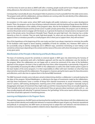 in the few times he went out alone as [MAP] staff, after a meeting, people would ask for lunch. People would ask for
sitting allowances. But whenever [he went] out as ginnery staff, nobody asked for anything.”
Consequently, in practically all cases, the program hides its presence as much as possible from the wider sector actors.
The program works with the collaborators, and any initiatives are running under the sole identity of the collaborators,
even if they are partly subsidized by the MAP.
An exception is in the water sector, where MAP works largely with public institutions such as water development
boards. There, the program uses its clout of being a national institution with the backing of large donors like DFID to
convince the collaborators of the validity of the program’s ideas. Also for the facilitation of collaborations between
the water development boards and the private sector in public-private partnerships, the program uses its identity to
convince the private sector to engage with the board, as, in general, the boards are not perceived as transparent and
open to the private sector. According to Chiranjibi Tiwari: “Boards are quite high level—the chairman has a similar
hierarchy as that of a minister. They are quite high-level people. So, when you are discussing with them and you
appear to them or introduce yourself as a small program who is there just to support them, they will not listen.”
One of the hypotheses at the beginning of this case study was that it was always important to minimize the profile
of the facilitator (with regard to donor backing, availability of funds for subsidies, etc.) However, MAP seems to
be successfully using its identity strategically and in different ways, sometimes minimizing or even hiding it and
sometimes enhancing it, depending on the context and the nature of the actors with whom the program is interacting
at any given point.

Manifestation of the Principle in Monitoring and Results Measurement
The basis of monitoring around the sensitivity to external signals in MAP goes into determining the honesty of
the collaborator to genuinely work with a facilitation approach and the way the collaborator sees the identity of
the program. When the collaborators are not happy with or cannot be convinced of the value of the facilitation
approach of the program, the team is free to walk away from them, either temporarily or permanently. A big part of
the responsibility of assessing the effects of MAP on the collaborators as well as the wider market system is given to
the team leaders of the sector programs. It is their responsibility to reflect with team members on what they have
observed when working with the collaborators. The program is, however, giving the teams space for these discussions
and reflections, and it also tries to capture them in the formal M&E framework.
The M&E framework includes some indicators aimed at determining whether a collaborator is seriously buying into
the ideas of the program. Richard Waddington, in referring to the types of investments made by the collaborators,
said that these investments “cover a number of things from claimed investments to actual investments, creating
new ICT systems, staff training, development, matching some of the subsidies in the program—basically trying to
disaggregate what types of investment they might make up and then measuring how those are actually happening.
That’s basically what we’re doing to just try to understand if they are genuine about wanting to work with us—are
they actually properly self-selecting?” In general, however, the “gut feelings” of the sector teams still drive the process
more than actual data captured in monitoring process.

Learning and Adaptation in the Program Teams
Through their experiences, the MAP teams are learning that the market actors they interact with (the collaborators) are
very aware of their identity and modify their behavior to maximize different types of gains (e.g. financial, reputational
and political). In consequence, the MAP teams are learning how to adapt their own behavior and interventions to
maximize ownership and minimize problems related to donor dependency and market distortions.

17

 