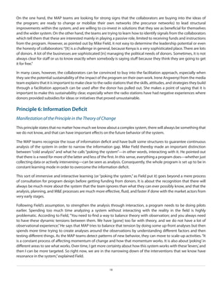 On the one hand, the MAP teams are looking for strong signs that the collaborators are buying into the ideas of
the program; are ready to change or mobilize their own networks (the precursor networks) to lead structural
improvements within the system; and are willing to co-invest in solutions that they see as beneficial for themselves
and the wider system. On the other hand, the teams are trying to learn how to identify signals from the collaborators
which tell them that these are interested mainly in playing a passive role, limited to receiving funds and instructions
from the program. However, as pointed out by Mike Field, it not easy to determine the leadership potential or even
the honesty of collaborators: “[It] is a challenge in general, because Kenya is a very sophisticated place. There are lots
of donors. A lot of the businesses are sophisticated [in] managing the political needs of donors. Sometimes, it is not
always clear for staff or us to know exactly when somebody is saying stuff because they think they are going to get
it for free.”
In many cases, however, the collaborators can be convinced to buy into the facilitation approach, especially when
they see the potential sustainability of the impact of the program on their own work. Irene Angwenyi from the media
team explains that it is important to make clear to the radio stations that the skills, attitudes, and strategies they build
through a facilitation approach can be used after the donor has pulled out. She makes a point of saying that it is
important to make this sustainability clear, especially when the radio stations have had negative experiences where
donors provided subsidies for ideas or initiatives that proved unsustainable.

Principle 6: Information Deficit
Manifestation of the Principle in the Theory of Change
This principle states that no matter how much we know about a complex system, there will always be something that
we do not know, and that can have important effects on the future behavior of the system.
The MAP teams recognize the issue of information deficit and have built some structures to guarantee continuous
analysis of the system in order to narrow the information gap. Mike Field thereby made an important distinction
between “cold analysis” and what he calls “poking the system”—in other words, interacting with it. He pointed out
that there is a need for more of the latter and less of the first. In this sense, everything a program does—whether just
collecting data or actively intervening—can be seen as analysis. Consequently, the whole program is set up to be in
constant learning mode in order to overcome the information deficit.
This sort of immersive and interactive learning (or “poking the system,” as Field put it) goes beyond a mere process
of consultation for program design before getting funding from donors. It is about the recognition that there will
always be much more about the system that the team ignores than what they can ever possibly know, and that the
analysis, planning, and M&E processes are much more effective, fluid, and faster if done with the market actors from
very early stages.
Following Field’s assumption, to strengthen the analysis through interaction, a program needs to be doing pilots
earlier. Spending too much time analyzing a system without interacting with the reality in the field is highly
problematic. According to Field, “You need to find a way to balance theory with observation; and you always need
to have these dynamic tensions between them. We have [gone] too far with theory, and we do not have a lot of
observational experience.” He says that MAP tries to balance that tension by doing some up-front analyses but then
spends more time trying to create analyses around the observations by understanding different factors and then
testing different things. As the MAP teams detect patterns of new behavior, they can move to scale-up activities. “It
is a constant process of affecting momentum of change and how that momentum works. It is also about ‘poking’ in
different areas to see what works. Over time, I get more certainty about how this system works with these ‘levers,’ and
then I can be more targeted. So right now, we are in the narrowing down of the interventions that we know have
resonance in the system,” explained Field.
18

 