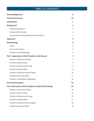 TABLE OF CONTENTS
Acknowledgements	vi
Executive Summary	

vii

Introduction	1
Background	2
Theoretical Background	

2

Overview of the Principles	

2

Case Overview: The Kenya Market Assistance Program	

3

Objectives	5	

Methodology	6	
Process	6
Structure of the Report	

6

Discussion of the Methodology	

6

Part 1: Application of the Principles on the Ground	

7

Principle 1: Indirectness of Impact	

7

Principle 2: Depth of Impact	

9

Principle 3: Network-driven Change	

11

Principle 4: Unpredictability	

14

Principle 5: Sensitivity to External Signals	

16

Principle 6: Information Deficit	

17

Principle 7: Sustainability as Adaptability	

20

Overarching Aspects	

22

Part 2: Discussion of the Principles in Light of the Findings	

24

Principle 1: Indirectness of Impact	

24

Principle 2: Depth of Impact	

26

Principle 3: Network-driven Change	

27

Principle 4: Unpredictability	

27

Principle 5: Sensitivity to External Signals	

28

Principle 6: Information Deficit	

28

 