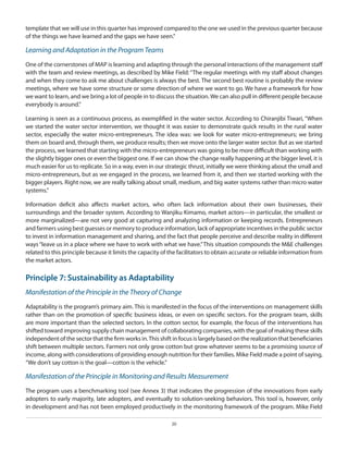 template that we will use in this quarter has improved compared to the one we used in the previous quarter because
of the things we have learned and the gaps we have seen.”

Learning and Adaptation in the Program Teams
One of the cornerstones of MAP is learning and adapting through the personal interactions of the management staff
with the team and review meetings, as described by Mike Field: “The regular meetings with my staff about changes
and when they come to ask me about challenges is always the best. The second best routine is probably the review
meetings, where we have some structure or some direction of where we want to go. We have a framework for how
we want to learn, and we bring a lot of people in to discuss the situation. We can also pull in different people because
everybody is around.”
Learning is seen as a continuous process, as exemplified in the water sector. According to Chiranjibi Tiwari, “When
we started the water sector intervention, we thought it was easier to demonstrate quick results in the rural water
sector, especially the water micro-entrepreneurs. The idea was: we look for water micro-entrepreneurs; we bring
them on board and, through them, we produce results; then we move onto the larger water sector. But as we started
the process, we learned that starting with the micro-entrepreneurs was going to be more difficult than working with
the slightly bigger ones or even the biggest one. If we can show the change really happening at the bigger level, it is
much easier for us to replicate. So in a way, even in our strategic thrust, initially we were thinking about the small and
micro-entrepreneurs, but as we engaged in the process, we learned from it, and then we started working with the
bigger players. Right now, we are really talking about small, medium, and big water systems rather than micro water
systems.”
Information deficit also affects market actors, who often lack information about their own businesses, their
surroundings and the broader system. According to Wanjiku Kimamo, market actors—in particular, the smallest or
more marginalized—are not very good at capturing and analyzing information or keeping records. Entrepreneurs
and farmers using best guesses or memory to produce information, lack of appropriate incentives in the public sector
to invest in information management and sharing, and the fact that people perceive and describe reality in different
ways “leave us in a place where we have to work with what we have.” This situation compounds the M&E challenges
related to this principle because it limits the capacity of the facilitators to obtain accurate or reliable information from
the market actors.

Principle 7: Sustainability as Adaptability
Manifestation of the Principle in the Theory of Change
Adaptability is the program’s primary aim. This is manifested in the focus of the interventions on management skills
rather than on the promotion of specific business ideas, or even on specific sectors. For the program team, skills
are more important than the selected sectors. In the cotton sector, for example, the focus of the interventions has
shifted toward improving supply chain management of collaborating companies, with the goal of making these skills
independent of the sector that the firm works in. This shift in focus is largely based on the realization that beneficiaries
shift between multiple sectors. Farmers not only grow cotton but grow whatever seems to be a promising source of
income, along with considerations of providing enough nutrition for their families. Mike Field made a point of saying,
“We don’t say cotton is the goal—cotton is the vehicle.”

Manifestation of the Principle in Monitoring and Results Measurement
The program uses a benchmarking tool (see Annex 3) that indicates the progression of the innovations from early
adopters to early majority, late adopters, and eventually to solution-seeking behaviors. This tool is, however, only
in development and has not been employed productively in the monitoring framework of the program. Mike Field
20

 