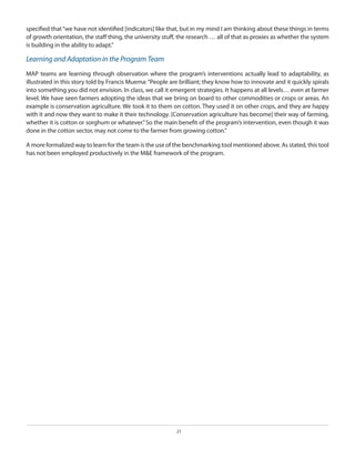 specified that “we have not identified [indicators] like that, but in my mind I am thinking about these things in terms
of growth orientation, the staff thing, the university stuff, the research … all of that as proxies as whether the system
is building in the ability to adapt.”

Learning and Adaptation in the Program Team
MAP teams are learning through observation where the program’s interventions actually lead to adaptability, as
illustrated in this story told by Francis Muema: “People are brilliant; they know how to innovate and it quickly spirals
into something you did not envision. In class, we call it emergent strategies. It happens at all levels… even at farmer
level. We have seen farmers adopting the ideas that we bring on board to other commodities or crops or areas. An
example is conservation agriculture. We took it to them on cotton. They used it on other crops, and they are happy
with it and now they want to make it their technology. [Conservation agriculture has become] their way of farming,
whether it is cotton or sorghum or whatever.” So the main benefit of the program’s intervention, even though it was
done in the cotton sector, may not come to the farmer from growing cotton.”
A more formalized way to learn for the team is the use of the benchmarking tool mentioned above. As stated, this tool
has not been employed productively in the M&E framework of the program.

21

 