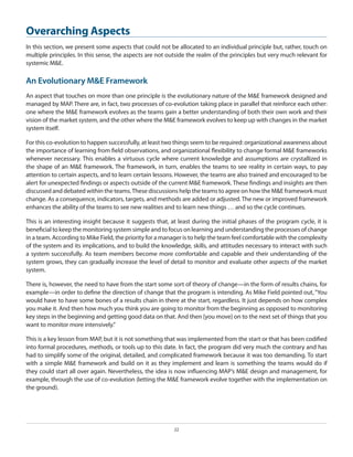 Overarching Aspects
In this section, we present some aspects that could not be allocated to an individual principle but, rather, touch on
multiple principles. In this sense, the aspects are not outside the realm of the principles but very much relevant for
systemic M&E.

An Evolutionary M&E Framework
An aspect that touches on more than one principle is the evolutionary nature of the M&E framework designed and
managed by MAP. There are, in fact, two processes of co-evolution taking place in parallel that reinforce each other:
one where the M&E framework evolves as the teams gain a better understanding of both their own work and their
vision of the market system, and the other where the M&E framework evolves to keep up with changes in the market
system itself.
For this co-evolution to happen successfully, at least two things seem to be required: organizational awareness about
the importance of learning from field observations, and organizational flexibility to change formal M&E frameworks
whenever necessary. This enables a virtuous cycle where current knowledge and assumptions are crystallized in
the shape of an M&E framework. The framework, in turn, enables the teams to see reality in certain ways, to pay
attention to certain aspects, and to learn certain lessons. However, the teams are also trained and encouraged to be
alert for unexpected findings or aspects outside of the current M&E framework. These findings and insights are then
discussed and debated within the teams. These discussions help the teams to agree on how the M&E framework must
change. As a consequence, indicators, targets, and methods are added or adjusted. The new or improved framework
enhances the ability of the teams to see new realities and to learn new things … and so the cycle continues.
This is an interesting insight because it suggests that, at least during the initial phases of the program cycle, it is
beneficial to keep the monitoring system simple and to focus on learning and understanding the processes of change
in a team. According to Mike Field, the priority for a manager is to help the team feel comfortable with the complexity
of the system and its implications, and to build the knowledge, skills, and attitudes necessary to interact with such
a system successfully. As team members become more comfortable and capable and their understanding of the
system grows, they can gradually increase the level of detail to monitor and evaluate other aspects of the market
system.
There is, however, the need to have from the start some sort of theory of change—in the form of results chains, for
example—in order to define the direction of change that the program is intending. As Mike Field pointed out, “You
would have to have some bones of a results chain in there at the start, regardless. It just depends on how complex
you make it. And then how much you think you are going to monitor from the beginning as opposed to monitoring
key steps in the beginning and getting good data on that. And then [you move] on to the next set of things that you
want to monitor more intensively.”
This is a key lesson from MAP, but it is not something that was implemented from the start or that has been codified
into formal procedures, methods, or tools up to this date. In fact, the program did very much the contrary and has
had to simplify some of the original, detailed, and complicated framework because it was too demanding. To start
with a simple M&E framework and build on it as they implement and learn is something the teams would do if
they could start all over again. Nevertheless, the idea is now influencing MAP’s M&E design and management, for
example, through the use of co-evolution (letting the M&E framework evolve together with the implementation on
the ground).

22

 