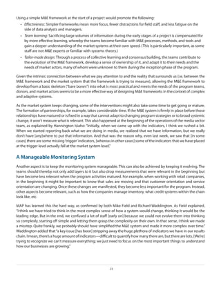 Using a simple M&E framework at the start of a project would promote the following:
•	 Effectiveness: Simpler frameworks mean more focus, fewer distractions for field staff, and less fatigue on the
side of data analysts and managers.
•	 Team learning: Sacrificing large volumes of information during the early stages of a project is compensated for
by more effective learning, whereby the teams become familiar with M&E processes, methods, and tools and
gain a deeper understanding of the market systems at their own speed. (This is particularly important, as some
staff are not M&E experts or familiar with systems theory.)
•	 Tailor-made design: Through a process of collective learning and consensus building, the teams contribute to
the evolution of the M&E framework, develop a sense of ownership of it, and adapt it to their needs and the
needs of market actors, many of whom were unknown to them during the inception phase of the program.
Given the intrinsic connection between what we pay attention to and the reality that surrounds us (i.e. between the
M&E framework and the market system that the framework is trying to measure), allowing the M&E framework to
develop from a basic skeleton (“bare bones”) into what is most practical and meets the needs of the program teams,
donors, and market actors seems to be a more effective way of designing M&E frameworks in the context of complex
and adaptive systems.
As the market system keeps changing, some of the interventions might also take some time to get going or mature.
The formation of partnerships, for example, takes considerable time. If the M&E system is firmly in place before those
relationships have matured or is fixed in a way that cannot adapt to changing program strategies or to broad systemic
change, it won’t measure what is relevant. This also happened at the beginning of the operations of the media sector
team, as explained by Hannington Isiaho: “Initially, when we came up with the indicators, I think we rushed a bit.
When we started reporting back what we are doing in media, we realized that we have information, but we really
don’t have [any]where to put that information. And that was the reason why, even last week, we saw that [in some
cases] there are some missing ‘trigger’ indicators, [whereas in other cases] some of the indicators that we have placed
at the trigger level actually fall at the market system level.”

A Manageable Monitoring System
Another aspect is to keep the monitoring system manageable. This can also be achieved by keeping it evolving. The
teams should thereby not only add layers to it but also drop measurements that were relevant in the beginning but
have become less relevant when the program activities matured. For example, when working with retail companies,
in the beginning it might be important to know that sales are moving and that customer orientation and service
orientation are changing. Once these changes are manifested, they become less important for the program. Instead,
other aspects become relevant, such as how the companies manage inventory, what credit systems within the chain
look like, etc.
MAP has learned this the hard way, as confirmed by both Mike Field and Richard Waddington. As Field explained,
“I think we have tried to think in the most complex sense of how a system would change, thinking it would be the
leading edge. But in the end, we confused a lot of staff [early on] because we could not evolve them into thinking
so complexly, starting off simple and letting them grasp the complexity on their own. In that sense, I think we made
a misstep. Quite frankly, we probably should have simplified the M&E system and made it more complex over time.”
Waddington added that “a key issue [has been] stripping away the huge plethora of indicators we have in our results
chain. I mean, there’s a huge amount of indicators—difficult to quantify how many there are, but there are lots. [We’re]
trying to recognize we can’t measure everything; we just need to focus on the most important things to understand
how our businesses are growing.”

23

 