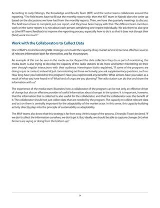 According to Judy Odongo, the Knowledge and Results Team (KRT) and the sector teams collaborate around the
reporting. “The field teams have to fill out the monthly report only; then the KRT team in Nairobi does the write-up
based on the discussions we have had from the monthly reports. Then, we have the quarterly meetings to discuss.
The field teams have to complete just one report, and they have been happy with that. The different team members
work on the same report; it is not about each person completing one report individually. We ask them to also give
us [the KRT team] feedback to improve the reporting process, especially how to do it so that it does not disrupt their
[field] work too much.”

Work with the Collaborators to Collect Data
One of MAP’s most interesting M&E strategies is to build the capacity of key market actors to become effective sources
of relevant information both for themselves and for the program.
An example of this can be seen in the media sector. Beyond the data collection they do as part of monitoring, the
media team is also trying to develop the capacity of the radio stations to do more and better monitoring on their
own through regular interactions with their audience. Hannington Isiaho explained, “If some of the programs are
doing a quiz or contest, instead of just concentrating on those exclusively, you ask supplementary questions, such as:
How long have you listened to this program? Have you experienced any benefits? What actions have you taken as a
result of what you have heard in it? What kind of crops are you planting? The radio station can do that and share the
information with us.”
The experience of the media team illustrates how a collaborator of the program can be not only an effective driver
of change but also an effective provider of useful information about changes in the system. It is important, however,
that the information that is collected is also useful for the collaborator, and that the collaborator sees the benefit of
it. The collaborator should not just collect data that are needed by the program. The capacity to collect relevant data
and act on them is centrally important for the adaptability of the market actor. In this sense, this capacity-building
activity directly plays into the principle of sustainability as adaptability.
The MAP teams also know that this strategy is far from easy. At this stage of the process, Chiranjibi Tiwari declared, “If
we don’t collect the information ourselves, we don’t get it. But, ideally, we should be able to capture changes [in] what
farmers are saying or doing from the bottom up.”

24

 