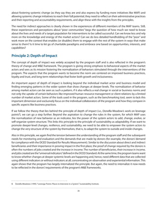 about fostering systemic change (as they say they are and also express by funding more initiatives like MAP) and
allowing systemic change initiatives to reach their full potential, they need to reflect on their administrative practices
and their reporting and accountability requirements, and align these with the insights from the principles.
The need for indirect approaches is clearly shown in the experiences of different members of the MAP teams. Still,
these experiences and perceptions about “poor communities” begs the question of how much we need to know
about the lives and needs of a target population for interventions to be called successful. Can we know less and rely
more on the knowledge and energy of the market actors? Can we do less detailed handholding of the “poor” and
work more on the context that enables (or disables) them to engage with the rest of the system in ways that make
sense to them? Is it time to let go of charitable paradigms and embrace one based on opportunities, interests, and
capabilities?

Principle 2: Depth of Impact
The concept of depth of impact was widely accepted by the program staff and is also reflected in the program’s
theory of change and M&E framework. The program is giving strong emphasis to behavioral aspects of the market
actors and sees as its mission fostering the normalization of behaviors stimulated through the interventions of the
program. The aspects that the program wants to become the norm are centered on improved business practices,
loyalty and trust, and long-term relationships that foster both growth and inclusiveness.
An important aspect of depth of impact is looking beyond the individual market actor and business model and
finding emerging patterns in the wider system that show changes at deeper levels. The normalization of behavior
among market actors can be seen as such a pattern, if it also reflects a real change in social or business norms and
not only the uptake of certain behaviors like improved human resource management or client relations by a limited
number of market actors. Some of the tools used in the program, such as the benchmarking tool, seem to lack this
important dimension and exclusively focus on the individual collaborators of the program and how they compare in
specific aspects like business practices.
If we follow the theory that lies behind the principle of depth of impact (i.e., Donella Meadow’s work on leverage
points8), we can go a step further. Beyond the aspiration to change the rules in the system, for which MAP uses
the normalization of new behavior as an indicator, lies the power of the system actors to add, change, evolve, or
self-organize system structure. This links this principle to the principle of sustainability as adaptability. If we want to
promote deeper-level changes, resilience, and sustainability, we need to be able to empower the system actors to
change the very structure of the system by themselves, that is, to adapt the system to outside and inside changes.
Also in this principle, we again find the tension between the understanding of the program staff and the subsequent
needs for monitoring and evaluation and the demands that are made by donors (for example, the donors’ demand
for compliance with the DCED Standard for Results Measurement). Similar to the discussion about direct and indirect
beneficiaries and their importance in proving impact in the first place, the proof of change required by the donors is
often the numbers of jobs created and the increase in income. The number of beneficiaries, their increase in income,
and jobs created are the “universal indicators” defined in the DCED Standard. At the same time, the program teams want
to know whether changes at deeper systemic levels are happening and, hence, need different data that are collected
using different indicators or without indicators at all, concentrating on observation and experiential information. This
again shows that the program has largely internalized the principle. But again, the need to internalize it now needs
to be reflected in the donors’ requirements of the program’s M&E frameworks.

8.  	 Donella Meadows (1999). “Leverage Points: Places to Intervene in a System.” Sustainability Institute.
26

 