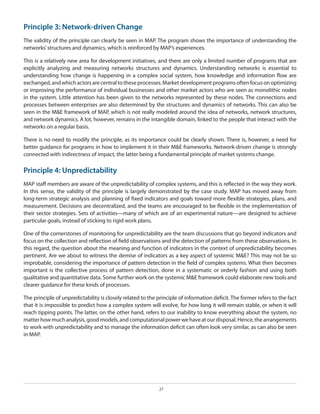 Principle 3: Network-driven Change
The validity of the principle can clearly be seen in MAP. The program shows the importance of understanding the
networks’ structures and dynamics, which is reinforced by MAP’s experiences.
This is a relatively new area for development initiatives, and there are only a limited number of programs that are
explicitly analyzing and measuring networks structures and dynamics. Understanding networks is essential to
understanding how change is happening in a complex social system, how knowledge and information flow are
exchanged, and which actors are central to these processes. Market development programs often focus on optimizing
or improving the performance of individual businesses and other market actors who are seen as monolithic nodes
in the system. Little attention has been given to the networks represented by these nodes. The connections and
processes between enterprises are also determined by the structures and dynamics of networks. This can also be
seen in the M&E framework of MAP, which is not really modeled around the idea of networks, network structures,
and network dynamics. A lot, however, remains in the intangible domain, linked to the people that interact with the
networks on a regular basis.
There is no need to modify the principle, as its importance could be clearly shown. There is, however, a need for
better guidance for programs in how to implement it in their M&E frameworks. Network-driven change is strongly
connected with indirectness of impact, the latter being a fundamental principle of market systems change.

Principle 4: Unpredictability
MAP staff members are aware of the unpredictability of complex systems, and this is reflected in the way they work.
In this sense, the validity of the principle is largely demonstrated by the case study. MAP has moved away from
long-term strategic analysis and planning of fixed indicators and goals toward more flexible strategies, plans, and
measurement. Decisions are decentralized, and the teams are encouraged to be flexible in the implementation of
their sector strategies. Sets of activities—many of which are of an experimental nature—are designed to achieve
particular goals, instead of sticking to rigid work plans.
One of the cornerstones of monitoring for unpredictability are the team discussions that go beyond indicators and
focus on the collection and reflection of field observations and the detection of patterns from these observations. In
this regard, the question about the meaning and function of indicators in the context of unpredictability becomes
pertinent. Are we about to witness the demise of indicators as a key aspect of systemic M&E? This may not be so
improbable, considering the importance of pattern detection in the field of complex systems. What then becomes
important is the collective process of pattern detection, done in a systematic or orderly fashion and using both
qualitative and quantitative data. Some further work on the systemic M&E framework could elaborate new tools and
clearer guidance for these kinds of processes.
The principle of unpredictability is closely related to the principle of information deficit. The former refers to the fact
that it is impossible to predict how a complex system will evolve, for how long it will remain stable, or when it will
reach tipping points. The latter, on the other hand, refers to our inability to know everything about the system, no
matter how much analysis, good models, and computational power we have at our disposal. Hence, the arrangements
to work with unpredictability and to manage the information deficit can often look very similar, as can also be seen
in MAP.

27

 