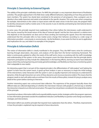 Principle 5: Sensitivity to External Signals
The validity of the principle is definitely shown. For MAP, this principle is a very important determinant of facilitation
activities. The people approached in the field show vastly different behaviors, depending on how they perceive the
team members. The system has clearly been sensitized to the presence of aid programs. How a program uses its
identity is thus really important and needs to be tailored to the specific situation. This can be seen when comparing,
for example, interventions in the cotton or input sectors with the water sector. In the first cases, the program hides
its identity and presents itself as market actor. In the second, it uses its identity and backing by international donors
to advance change.
In some cases, this principle required more explanation than others before the interviewees could understand it.
This may be caused by the broad nature of the idea of “external signals” and the fact that external is a relative term
that depends on the boundaries we draw and on those sending and receiving the signals. Once the interviewees
understood that this principle refers to how market actors change their behavior according to a wide range of
information provided—consciously or unconsciously—by the facilitators, it was easier for them to see its application
and implications for use, and relate it to examples in the program.

Principle 6: Information Deficit
The notion of information deficit is clearly manifested in the program. Thus, the MAP teams strive for continuous
learning through observation, discussion, and analyses of the data from the formal monitoring framework. The
latter is continuously updated to reflect the needs of the staff and is, hence, co-evolving with the staff’s knowledge
and understanding of the system. In this sense, the program covers the three dimensions that the principle deems
important: participation (as they include the collaborators in the learning efforts), learning (as teams have dedicated
spaces where they exchange learning and newly gained knowledge), and flexibility (as they have a monitoring system
that is adaptable to new needs).
An interesting aspect that is not part of the original principle is the differentiation of “cold analysis” and “poking the
system” to learn how the system reacts. A good up-front analysis is seen as necessary to shape the initial strategy
of the interventions. Early interaction with the system is seen as equally important and necessary to understand its
dynamics. Only through interaction can some of these dynamics and structures become evident. This means that the
program needs to start with pilots early on and learn from the results of these pilots, instead of trying to analyze every
detail of the system before starting to intervene.
Another interesting aspect was unstructured data collection. The experience of the program basically shows that
different data are collected depending on whether the interviewer interacts with people in a formal way or whether
the interaction is based on an informal conversation. This aspect has not yet been considered in the original description
of the principle.
As pointed out above, information deficit and unpredictability require similar strategies within the program: openness
to new information generated outside the established indicators and flexibility to question and change assumptions,
strategies and interventions.
Information deficit was another principle that required more explanation than the others. Therefore, improvements
in how the principle is explained may be required in future documents.

28

 