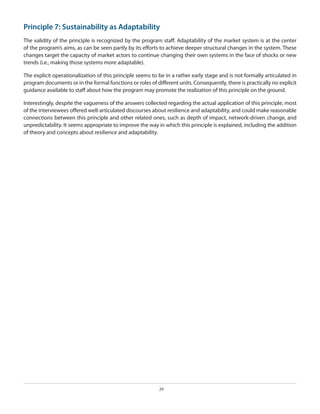 Principle 7: Sustainability as Adaptability
The validity of the principle is recognized by the program staff. Adaptability of the market system is at the center
of the program’s aims, as can be seen partly by its efforts to achieve deeper structural changes in the system. These
changes target the capacity of market actors to continue changing their own systems in the face of shocks or new
trends (i.e., making those systems more adaptable).
The explicit operationalization of this principle seems to be in a rather early stage and is not formally articulated in
program documents or in the formal functions or roles of different units. Consequently, there is practically no explicit
guidance available to staff about how the program may promote the realization of this principle on the ground.
Interestingly, despite the vagueness of the answers collected regarding the actual application of this principle, most
of the interviewees offered well-articulated discourses about resilience and adaptability, and could make reasonable
connections between this principle and other related ones, such as depth of impact, network-driven change, and
unpredictability. It seems appropriate to improve the way in which this principle is explained, including the addition
of theory and concepts about resilience and adaptability.

29

 