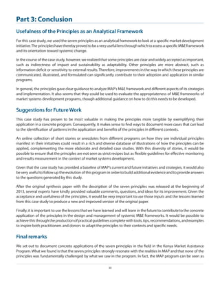 Part 3: Conclusion
Usefulness of the Principles as an Analytical Framework
For this case study, we used the seven principles as an analytical framework to look at a specific market development
initiative. The principles have thereby proved to be a very useful lens through which to assess a specific M&E framework
and its orientation toward systemic change.
In the course of the case study, however, we realized that some principles are clear and widely accepted as important,
such as indirectness of impact and sustainability as adaptability. Other principles are more abstract, such as
information deficit or sensitivity to external results. Therefore, improvements in the way in which these principles are
communicated, illustrated, and formulated can significantly contribute to their adoption and application in similar
programs.
In general, the principles gave clear guidance to analyze MAP’s M&E framework and different aspects of its strategies
and implementation. It also seems that they could be used to evaluate the appropriateness of M&E frameworks of
market systems development programs, though additional guidance on how to do this needs to be developed.

Suggestions for Future Work
This case study has proven to be most valuable in making the principles more tangible by exemplifying their
application in a concrete program. Consequently, it makes sense to find ways to document more cases that can lead
to the identification of patterns in the application and benefits of the principles in different contexts.
An online collection of short stories or anecdotes from different programs on how they see individual principles
manifest in their initiatives could result in a rich and diverse database of illustrations of how the principles can be
applied, complementing the more elaborate and detailed case studies. With this diversity of stories, it would be
possible to ensure that the principles are not seen as strict recipes but as flexible guidelines for effective monitoring
and results measurement in the context of market systems development.
Given that the case study has provided a baseline of MAP’s current and future initiatives and strategies, it would also
be very useful to follow up the evolution of this program in order to build additional evidence and to provide answers
to the questions generated by this study.
After the original synthesis paper with the description of the seven principles was released at the beginning of
2013, several experts have kindly provided valuable comments, questions, and ideas for its improvement. Given the
acceptance and usefulness of the principles, it would be very important to use those inputs and the lessons learned
from this case study to produce a new and improved version of the original paper.
Finally, it is important to use the lessons that we have learned and will learn in the future to contribute to the concrete
application of the principles in the design and management of systemic M&E frameworks. It would be possible to
achieve this through the production of practical guidelines complete with tools, tips, recommendations, and examples
to inspire both practitioners and donors to adapt the principles to their contexts and specific needs.

Final remarks
We set out to document concrete applications of the seven principles in the field in the Kenya Market Assistance
Program. What we found is that the seven principles strongly resonate with the realities in MAP and that none of the
principles was fundamentally challenged by what we saw in the program. In fact, the MAP program can be seen as
30

 