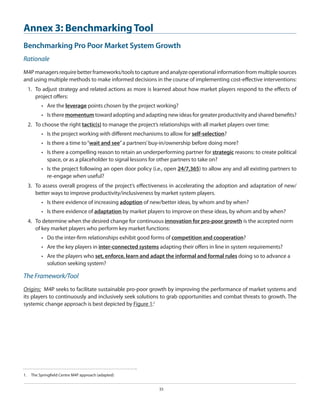 Annex 3: Benchmarking Tool
Benchmarking Pro Poor Market System Growth
Rationale
M4P managers require better frameworks/tools to capture and analyze operational information from multiple sources
and using multiple methods to make informed decisions in the course of implementing cost-effective interventions:
1.	 To adjust strategy and related actions as more is learned about how market players respond to the effects of
project offers:
•	 Are the leverage points chosen by the project working?
•	 Is there momentum toward adopting and adapting new ideas for greater productivity and shared benefits?
2.	 To choose the right tactic(s) to manage the project’s relationships with all market players over time:
•	 Is the project working with different mechanisms to allow for self-selection?
•	 Is there a time to “wait and see” a partners’ buy-in/ownership before doing more?
•	 Is there a compelling reason to retain an underperforming partner for strategic reasons: to create political
space, or as a placeholder to signal lessons for other partners to take on?
•	 Is the project following an open door policy (i.e., open 24/7,365) to allow any and all existing partners to
re-engage when useful?
3.	 To assess overall progress of the project’s effectiveness in accelerating the adoption and adaptation of new/
better ways to improve productivity/inclusiveness by market system players.
•	 Is there evidence of increasing adoption of new/better ideas, by whom and by when?
•	 Is there evidence of adaptation by market players to improve on these ideas, by whom and by when?
4.	 To determine when the desired change for continuous innovation for pro-poor growth is the accepted norm
of key market players who perform key market functions:
•	 Do the inter-firm relationships exhibit good forms of competition and cooperation?
•	 Are the key players in inter-connected systems adapting their offers in line in system requirements?
•	 Are the players who set, enforce, learn and adapt the informal and formal rules doing so to advance a
solution seeking system?

The Framework/Tool
Origins: M4P seeks to facilitate sustainable pro-poor growth by improving the performance of market systems and
its players to continuously and inclusively seek solutions to grab opportunities and combat threats to growth. The
systemic change approach is best depicted by Figure 1:1

1.  	 The Springfield Centre M4P approach (adapted)
35

 