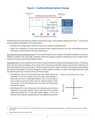 Figure 1. Facilitate Market System Change

The M4P approach posits that the condition of sustained change – that a solution seeking norm exists -- is when there
is both breadth and breadth in the market system:
•	 Breadth: The coverage and/or outreach to more users relative to potential users.
•	 Depth: The crowding-in of more inter-connected system players/functions and more ownership/investment
from players with the desired attitudes and practices.
Describing the benchmarking framework:2 The framework takes the two variables of breadth and depth to create four
different conditions that could help a facilitator determine progress towards sustainable pro-poor market system
change at any given point during implementation.
The Breadth Axis: The two conditions in the matrix are taken directly from theory of the adoption process.3 This theory
posits that the speed of adoption of new ideas will go through a predictable sequencing given the willingness of
potential adoptors to take on new ideas. The process goes through 5 stages: innovator, early adopter, early majority,
late majority and laggard. The matrix (Diagram A.) allows project managers to capture and analyze data that could
describe the presence (or absence) of two of the five stages:
•	 Early Adopters: This is the group that have been influenced by the
innovators or the first movers of any new idea. Early adopters—
those who are more comfortable taking a risk on a new idea as
long as doing so perserves their status of “opinion leader” in their
community—is the first indicator that new ideas are finding their
way into the system.
•	 Early Majority: This is the next group in the adoption process theory.
Adoption by the early majority—those who wait and see others
adopt and benefit from a new idea before uptake—is the next
indicator that a majority of potential users have adopted the practice.

2.  	 The Springfield Centre is working with a similar framework – referred to as Adopt/Adapt/Expand/Respond – to benchmark systemic change at a specific
slice in time.
3.  	 Everett Rogers, Diffusion of Innovations, 1962
36

 